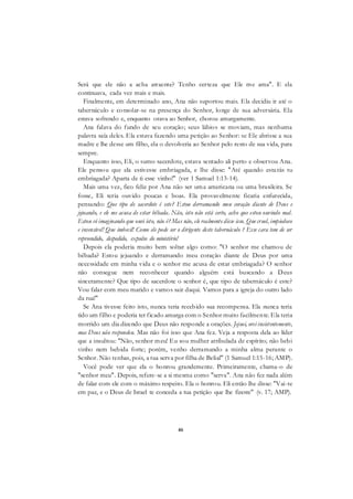 46
Será que ele não a acha atraente? Tenho certeza que Ele me ama". E ela
continuava, cada vez mais e mais.
Finalmente, em determinado ano, Ana não suportou mais. Ela decidiu ir até o
tabernáculo e consolar-se na presença do Senhor, longe de sua adversária. Ela
estava sofrendo e, enquanto orava ao Senhor, chorou amargamente.
Ana falava do fundo de seu coração; seus lábios se moviam, mas nenhuma
palavra saía deles. Ela estava fazendo uma petição ao Senhor: se Ele abrisse a sua
madre e lhe desse um filho, ela o devolveria ao Senhor pelo resto de sua vida, para
sempre.
Enquanto isso, Eli, o sumo sacerdote, estava sentado ali perto e observou Ana.
Ele pensou que ela estivesse embriagada, e lhe disse: "Até quando estarás tu
embriagada? Aparta de ti esse vinho!" (ver 1 Samuel 1:13-14).
Mais uma vez, fico feliz por Ana não ser uma americana ou uma brasileira. Se
fosse, Eli teria ouvido poucas e boas. Ela provavelmente ficaria enfurecida,
pensando: Que tipo de sacerdote é este? Estou derramando meu coração diante de Deus e
jejuando, e ele me acusa de estar bêbada. Não, isto não está certo, acho que estou ouvindo mal.
Estou só imaginando que ouvi isto, não é? Mas não, ele realmente disse isso. Que cruel, impiedoso
e insensível! Que imbecil! Como ele pode ser o dirigente deste tabernáculo ? Esse cara tem de ser
repreendido, despedido, expulso do ministério!
Depois ela poderia muito bem soltar algo como: "O senhor me chamou de
bêbada? Estou jejuando e derramando meu coração diante de Deus por uma
necessidade em minha vida e o senhor me acusa de estar embriagada? O senhor
não consegue nem reconhecer quando alguém está buscando a Deus
sinceramente? Que tipo de sacerdote o senhor é, que tipo de tabernáculo é este?
Vou falar com meu marido e vamos sair daqui. Vamos para a igreja do outro lado
da rua!"
Se Ana tivesse feito isto, nunca teria recebido sua recompensa. Ela nunca teria
tido um filho e poderia ter ficado amarga com o Senhor muito facilmente. Ela teria
morrido um dia dizendo que Deus não responde a orações. Jejuei, orei insistentemente,
mas Deus não respondeu. Mas não foi isso que Ana fez. Veja a resposta dela ao líder
que a insultou: "Não, senhor meu! Eu sou mulher atribulada de espírito; não bebi
vinho nem bebida forte; porém, venho derramando a minha alma perante o
Senhor. Não tenhas, pois, a tua serva por filha de Belial" (1 Samuel 1:15-16; AMP).
Você pode ver que ela o honrou grandemente. Primeiramente, chama-o de
"senhor meu". Depois, refere-se a si mesma como "serva". Ana não fez nada além
de falar com ele com o máximo respeito. Ela o honrou. Eli então lhe disse: "Vai-te
em paz, e o Deus de Israel te conceda a tua petição que lhe fizeste" (v. 17; AMP).
 