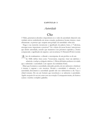48
CAPITUL O 5
Autoridade
CXo
1 Viíder, precisamos abordar a importância ou o valor da autoridade. Quando esta
verdade estiver estabelecida em nosso coração, poderemos honrar sincera e mais
eficazmente as pessoas que ocupam uma posição de autoridade sobre nós.
Traga à sua memória novamente o significado da palavra honra-, é "valorizar,
enxergar como importante e precioso". Se o objeto da nossa honra é uma pessoa
que detém autoridade, assunto que trataremos nos próximos capítulos, a honra
compreende o significado de respeito e até reverência. O Dicionário Webster (versão
de 1828) define honra como "reverenciar, respeitar; tratar com deferência e
submissão, e realizar as obrigações relativas a  Desta definição podemos ver ainda
que a submissão à autoridade é um aspecto da verdadeira honra.
Dizer que honramos a autoridade, deixando, porém, de nos submeter e obedecer
à mesma é enganar a nós mesmos. Honrar a autoridade é submeter- se à
autoridade; desonramos a autoridade quando não nos submetemos a ela. Veja o
oficial romano. Ele era um homem que reconhecia e se submetia à autoridade.
Aquilo era parte do seu ser; estava em seu coração. Consequentemente, ele honrou
a Jesus e recebeu completo galardão.
ntes de continuarmos a discutir a recompensa de um profeta ou de um
 