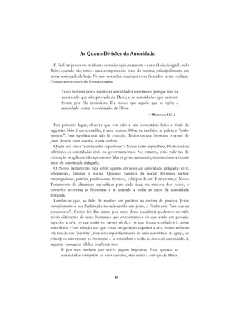 49
As Quatro Divisões da Autoridade
É fácil ter pouca ou nenhuma consideração para com a autoridade delegada pelo
Reino quando não temos uma compreensão clara da mesma, principalmente em
nossa sociedade de hoje. Nossos corações precisam estar firmados nesta verdade.
Costumamos ouvir de forma concisa:
Todo homem esteja sujeito às autoridades superiores; porque não há
autoridade que não proceda de Deus; e as autoridades que existem
foram por Ele instituídas. De modo que aquele que se opõe à
autoridade resiste à ordenação de Deus.
— Romanos 13:1-2
Em primeiro lugar, observe que este não é um comentário feito a título de
sugestão. Não é um conselho; é uma ordem. Observe também as palavras "todo
homem". Isso significa que não há exceção. Todos os que invocam o nome de
Jesus devem estar sujeitos a esta ordem.
Quem são essas "autoridades superiores"? Nesse texto específico, Paulo está se
referindo às autoridades civis ou governamentais. No entanto, estas palavras de
exortação se aplicam não apenas aos líderes governamentais, mas também a outras
áreas de autoridade delegada.
O Novo Testamento fala sobre quatro divisões de autoridade delegada: civil,
eclesiástica, familiar e social. Quando falamos da social devemos incluir
empregadores, patrões, professores, técnicos, e daí por diante. Entretanto, o Novo
Testamento dá diretrizes específicas para cada área; na maioria dos casos, o
conselho atravessa as fronteiras e se estende a todas as áreas da autoridade
delegada.
Lembre-se que, ao falar de receber um profeta no caráter de profeta, Jesus
complementou sua declaração mencionando um justo, e finalmente "um destes
pequeninos". Como foi dito antes, por meio dessa seqüência podemos ver três
níveis diferentes de seres humanos que encontramos: os que estão em posição
superior a nós, os que estão no nosso nível, e os que foram confiados à nossa
autoridade. Com relação aos que estão em posição superior a nós, muito embora
Ele fale de um "profeta", tratando especificamente de uma autoridade da igreja, os
princípios atravessam as fronteiras e se estendem a todas as áreas de autoridade. A
seguinte passagem bíblica confirma isso:
É por isso também que vocês pagam impostos. Pois, quando as
autoridades cumprem os seus deveres, elas estão a serviço de Deus.
 
