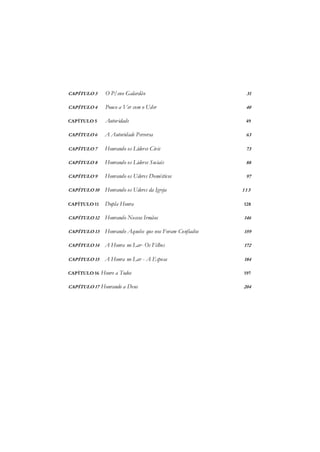 CAPÍTULO 3 O P/eno Galardão 31
CAPÍTULO 4 Pouco a Ver com o Uder 40
CAPÍTULO 5 Autoridade 49
CAPÍTULO 6 A Autoridade Perversa 63
CAPÍTULO 7 Honrando os Líderes Civis 73
CAPÍTULO 8 Honrando os Lideres Sociais 88
CAPÍTULO 9 Honrando os Uderes Domésticos 97
CAPÍTULO 10 Honrando os Uderes da Igreja 1 1 3
CAPÍTULO 11 Dupla Honra 128
CAPÍTULO 12 Honrando Nossos Irmãos 146
CAPÍTULO 13 Honrando Aqueles que nos Foram Confiados 159
CAPÍTULO 14 A Honra no Lar- Os Filhos 172
CAPÍTULO 15 A Honra no Lar - A Esposa 184
CAPÍTULO 16 Honre a Todos 197
CAPÍTULO 17 Honrando a Deus 204
 