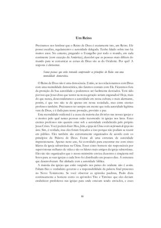 51
Um Reino
Precisamos nos lembrar que o Reino de Deus é exatamente isto, um Reino. Ele
possui escalões, regulamentos e autoridade delegada. Tenho falado sobre isso há
muitos anos. No entanto, pregando o Evangelho por todo o mundo, em cada
continente (com exceção da Antártica), descobri que as pessoas mais difíceis do
mundo para se comunicar as coisas de Deus são as do Ocidente. Por quê? A
resposta é elementar.
Somos pessoas que estão tentando compreender os princípios do Reino com uma
mentalidade democrática.
O Reino de Deus não é uma democracia. Então, se nos relacionarmos com Deus
com uma mentalidade democrática, não faremos contato com Ele. Ficaremos fora
da proteção da Sua autoridade e poderemos ser facilmente desviados. Terá sido
por isso que Jesus disse que tantos na nossa geração seriam enganados? Hoje, mais
do que nunca, desconsideramos a autoridade em nossa cultura; o mais alarmante,
porém, é que isto não se dá apenas em nossa sociedade, mas entre crentes
professos também. Precisamos ter sempre em mente que toda autoridade legítima
vem de Deus, e é dada para nossa proteção, provisão e paz.
Esta mentalidade ocidental é a causa da maioria das divisões nas nossas igrejas e
o motivo pelo qual tantas pessoas estão recorrendo às igrejas nos lares. Estes
crentes professos não querem estar sob a autoridade estabelecida pelo próprio
Jesus Cristo. Você poderá dizer: Mas, John, a igreja da China existe no formato de igreja nos
lares. Sim, é verdade, mas eles foram forçados a isso porque não podiam se reunir
em público. Eles também são extremamente organizados de acordo com os
princípios da Palavra de Deus. Existe ali uma estrutura de autoridade
impressionante. Apenas neste ano, fui convidado para encontrar-me com cinco
líderes da igreja subterrânea na China. Esses cinco homens são responsáveis por
supervisionar milhares de vidas e são os líderes mais antigos da igreja subterrânea.
Eles são tão organizados que o nosso ministério enviou duzentos e cinqüenta mil
livros para as suas igrejas e cada livro foi distribuído em poucos dias. A estrutura
que desenvolveram flui alinhada com a autoridade bíblica.
A maioria das igrejas que estão surgindo nos países do ocidente não é assim.
Faltam-lhes o verdadeiro governo e a responsabilidade da palavra final presentes
no Novo Testamento. Se você observar as epístolas paulinas, Paulo dizia
continuamente a homens como os apóstolos Tito e Timóteo que eles deviam
estabelecer presbíteros nas igrejas para onde estavam sendo enviados, e esses
 