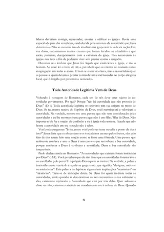 52
líderes deveriam corrigir, repreender, exortar e edificar as igrejas. Havia uma
capacidade para dar veredictos, estabelecida pela estrutura de autoridade que Jesus
determinou. Não se encontra isso de imediato nas igrejas em lares desta nação. Em
vez disso, encontramos muitos crentes que foram feridos ou ofendidos e que
estão, portanto, decepcionados com a estrutura da igreja. Eles recorreram às
igrejas nos lares a fim de poderem viver sem prestar contas a ninguém.
Devemos nos lembrar que Jesus foi Aquele que estabeleceu a Igreja, e não o
homem. Se você ler o livro de Atos, perceberá que os crentes se reuniam como
congregação em todas as casas. E bom se reunir nos lares, mas a nossa liderança e
as pessoas a quem devemos prestar contas devem estar baseadas no corpo da igreja
local, que é dirigida por presbíteros nomeados.
Toda Autoridade Legítima Vem de Deus
Voltando à passagem de Romanos, cada um de nós deve estar sujeito às au-
toridades governantes. Por quê? Porque "não há autoridade que não proceda de
Deus" (13:1). Toda autoridade legítima no universo tem sua origem no trono de
Deus. Se realmente nasceu do Espírito de Deus, você reconhecerá e valorizará a
autoridade. Na verdade, mostre-me uma pessoa que não tem consideração pelas
autoridades e eu lhe mostrarei uma pessoa que não é um filho/filha de Deus. Não
importa se ele fez a oração de confissão e vai à igreja toda semana. Aquele que não
honra a autoridade em seu coração não é salvo.
Você pode perguntar: "John, como você pode ter tanta ousadia a ponto de dizer
isto?" Jesus disse que conheceríamos os verdadeiros crentes pelos frutos, não pelo
fato de eles terem feito uma oração como se fosse uma fórmula. Uma pessoa que
realmente conhece e ama a Deus é uma pessoa que reconhece a Sua autoridade,
porque conhecer a Deus é conhecer a autoridade. Deus e Sua autoridade são
inseparáveis.
Paulo declara ainda em Romanos: "As autoridades que existem foram instituídas
por Deus" (13:1). Você percebeu que ele não disse que as autoridades foram eleitas
ou escolhidas pelo povo? E o próprio Deus quem as institui. Na verdade, a palavra
instituídas neste versículo é a palavra grega tasso, que significa "designar, ordenar
ou estabelecer". Esta palavra em hipótese alguma tem implicações "ocasionais" ou
"aleatórias". Trata-se de indicação direta. Se Deus foi quem instituiu todas as
autoridades, então quando as desonrarmos ou nos recusarmos a nos submeter a
elas, estaremos rejeitando a Autoridade que está por trás delas. Quer saibamos
disso ou não, estamos resistindo ao mandamento ou à ordem de Deus. Quando
 