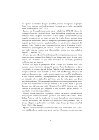 53
nos opomos à autoridade delegada por Deus, estamos nos opondo ao próprio
Deus. E por isso que o apóstolo escreveu: "... aquele que se opõe à autoridade
resiste à ordenação de Deus" (13:2).
Lembro-me de quando fiquei ciente desta verdade. Em 1992, Bill Clinton foi
eleito presidente dos Estados Unidos. Fiquei deprimido e zangado por cerca de
trinta dias. Então o Espírito Santo trouxe ao meu espírito o discernimento de que
ninguém toma posse de um cargo sem que Ele o saiba. Como resultado dessa
revelação em meu coração, passei de uma pessoa que criticava o presidente Clinton
a alguém que honrava, orava e agradecia a Deus por ele. Deus nos diz através do
apóstolo Paulo: "Antes de tudo exorto que se use a práticas de súplicas, orações,
intercessões, ações de graças, em favor de... todos os que se acham investidos de
autoridade, para que vivamos uma vida tranqüila e mansa, com toda piedade e
respeito" (1 Timóteo 2:1-2).
Observe que uma vida pacífica é obtida quando se respeita as autoridades. Esta é
uma das recompensas que Deus dá àqueles que lhes prestam honra. Se nós, como
crentes, não honramos os que estão investidos de autoridade, geraremos
problemas para nós mesmos.
Existem dois tipos de perseguição. Uma é aquela que trazemos sobre nós
mesmos, a outra é por amor à justiça. O apóstolo Pedro aborda ambos os tipos.
Com relação ao primeiro tipo, ele declara: "Não há virtude especial em se aceitar a
punição quando ela é bem merecida" (1 Pedro 2:20; The Message). Trocando em
miúdos, se fizermos o que é errado, seremos punidos por isso. Ou, simplificando,
se você vir luzes vermelhas e azuis piscando no seu retrovisor depois de avançar
um sinal, não culpe o diabo. Por quê? Esta é uma das razões pelas quais Deus
instituiu autoridades, "Pois as autoridades não amedrontam as pessoas que fazem
o bem; mas amedrontam aqueles que praticam o mal. Então, façam o que elas
dizem, e tudo irá bem para vocês" (Romanos 13:3, NLT). Então é muito fácil
eliminar a perseguição que infligimos a nós mesmos; apenas obedeça às
autoridades e você não terá problemas.
O outro tipo de perseguição é por amor à justiça. Isto acontece quando somos
punidos pelas autoridades mesmo quando o que fizemos era o certo. Pedro
declara: "Mas se você for tratado mal por causa do seu bom comportamento e
continua, apesar disso, a ser um bom servo, isto é o que conta para Deus. Este é o
tipo de vida para o qual você foi convidado, o tipo de vida que Cristo viveu" (1
Pedro 2:20-21; The Message).
Quando somos maltratados e continuamos a ser bons funcionários, bons alunos,
bons cidadãos, bons membros da igreja, etc., isto é honra em seu aspecto mais
 