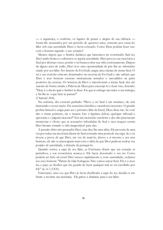 56
— a segurança, o conforto, os lugares de prazer e alegria de sua infância —
foram-lhe arrancados por um período de quatorze anos, somente por causa do
líder sob cuja autoridade Deus o havia colocado. Como Deus poderia fazer isso
com o homem segundo o seu coração?
Mesmo depois que o Senhor declarou que lamentava ter constituído Saul rei,
Davi ainda honrou e submeteu-se àquela autoridade. Davi provou sua inocência a
Saul por diversas vezes, porém o rei buscava tirar sua vida continuamente. Depois
de alguns anos de exílio, Davi teve uma oportunidade de pôr fim ao infortúnio
criado por seu líder. No deserto de En Gedi, surgiu uma chance de matar Saul. O
rei e seu exército estavam desarmados na caverna de En Gedi e não sabiam que
Davi e seus homens estavam inteiramente armados e escondidos na parte
posterior da caverna. Os homens de Davi o incentivaram a matar Saul; eles até
usaram de forma errada a Palavra de Deus para encorajá-lo a fazer isso, dizendo:
"Hoje é o dia do qual o Senhor te disse: Eis que te entrego nas mãos o teu inimigo,
e far-lhe-ás o que bem te parecer"
(1 Samuel 24:4).
Na essência, eles estavam pedindo: "Davi, o rei Saul é um maníaco, ele está
destruindo a nossa nação. Ele assassinou famílias e sacerdotes inocentes. O grande
profeta Samuel o ungiu para ser o próximo líder de Israel, Deus disse isto. Se você
não o matar primeiro, ele o matará. Isto é legítima defesa, qualquer tribunal o
aprovaria e o julgaria inocente!" Era um raciocínio excelente e eles não precisavam
mencionar o óbvio: que as acusações infundadas de Saul e seus ataques contra
Davi haviam tornado a vida insuportável para eles.
A pressão deles não persuadiu Davi, mas deu-lhe uma idéia. Ele provaria de uma
vez por todas sua inocência diante de Saul cortando uma ponta de sua capa. Se o rei
tivesse a prova de que Davi, em vez de matá-lo, deteve a si mesmo e aos seus
homens, ele não se preocuparia mais com a idéia de que Davi pudesse roubar sua
posição de autoridade, e deixaria de persegui-lo.
Quando cortou a capa de seu líder, as Escrituras dizem que seu coração se
perturbou, e sua consciência acusou-o. Ele havia desonrado o seu rei. Como
poderia ter feito tal coisa? Davi recuou rapidamente e, com austeridade, ordenou
aos seus homens: "Parem de falar bobagens. Não vamos atacar Saul. Ele é o meu
rei, e peço ao Senhor que me guarde de fazer qualquer mal ao rei escolhido por
Ele" (w. 6-7, CEV).
Entretanto, uma vez que Davi já havia danificado a capa do rei, decidiu ir em
frente e mostrar sua inocência. Ele gritou à distância para o seu líder:
 