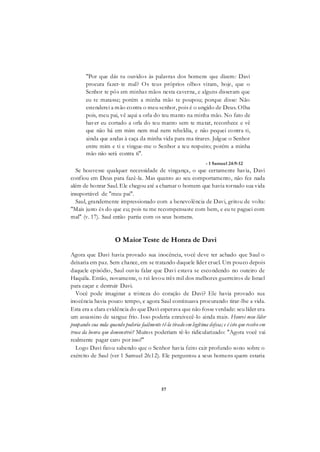 57
"Por que dás tu ouvidos às palavras dos homens que dizem: Davi
procura fazer-te mal? Os teus próprios olhos viram, hoje, que o
Senhor te pôs em minhas mãos nesta caverna, e alguns disseram que
eu te matasse; porém a minha mão te poupou; porque disse: Não
estenderei a mão contra o meu senhor, pois é o ungido de Deus. Olha
pois, meu pai, vê aqui a orla do teu manto na minha mão. No fato de
haver eu cortado a orla do teu manto sem te matar, reconhece e vê
que não há em mim nem mal nem rebeldia, e não pequei contra ti,
ainda que andas à caça da minha vida para ma tirares. Julgue o Senhor
entre mim e ti e vingue-me o Senhor a teu respeito; porém a minha
mão não será contra ti".
- 1 Samuel 24:9-12
Se houvesse qualquer necessidade de vingança, o que certamente havia, Davi
confiou em Deus para fazê-la. Mas quanto ao seu comportamento, não fez nada
além de honrar Saul. Ele chegou até a chamar o homem que havia tornado sua vida
insuportável de "meu pai".
Saul, grandemente impressionado com a benevolência de Davi, gritou de volta:
"Mais justo és do que eu; pois tu me recompensaste com bem, e eu te paguei com
mal" (v. 17). Saul então partiu com os seus homens.
O Maior Teste de Honra de Davi
Agora que Davi havia provado sua inocência, você deve ter achado que Saul o
deixaria em paz. Sem chance, em se tratando daquele líder cruel. Um pouco depois
daquele episódio, Saul ouviu falar que Davi estava se escondendo no outeiro de
Haquila. Então, novamente, o rei levou três mil dos melhores guerreiros de Israel
para caçar e destruir Davi.
Você pode imaginar a tristeza do coração de Davi? Ele havia provado sua
inocência havia pouco tempo, e agora Saul continuava procurando tirar-lhe a vida.
Esta era a clara evidência do que Davi esperava que não fosse verdade: seu líder era
um assassino de sangue frio. Isso poderia enraivecê-lo ainda mais. Honrei meu líder
poupando sua mda quando poderia faálmente tê-la tirado em legítima defesa; e é isto que recebo em
troca da honra que demonstrei? Muitos poderiam tê-lo ridicularizado: "Agora você vai
realmente pagar caro por isso!"
Logo Davi ficou sabendo que o Senhor havia feito cair profundo sono sobre o
exército de Saul (ver 1 Samuel 26:12). Ele perguntou a seus homens quem estaria
 
