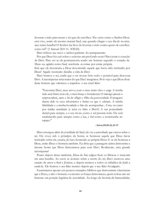 59
levantar a mão para matar o rei que ele escolheu. Tão certo como o Senhor Deus
está vivo, assim ele mesmo matará Saul, seja quando chegar o seu dia de morrer,
seja numa batalha! O Senhor me livre de levantar a mão contra quem ele escolheu
como rei!" (1 Samuel 26:9-11, NTLH).
Davi refreou seu servo e ambos partiram do acampamento.
Por que Deus fez cair sobre o exército um profundo sono? Para testar o coração
de Davi. Para ver se ele permaneceria sendo um homem segundo o coração de
Deus ou, agindo como Saul, resolveria as coisas por conta própria.
Será que ele desonraria a Deus desonrando aquele que havia sido instituído por
Deus? Aquele momento decidiu a vida de Davi.
Davi honrou o rei, ainda que o rei tivesse feito todo o possível para desonrar
Davi. A recompensa seria maior do que Davi imaginava. Pois veja o que Deus disse
deste homem que valorizou e respeitou o seu cruel líder:
"Encontrei Davi, meu servo; com o meu santo óleo o ungi. A minha
mão será firme com ele, o meu braço o fortalecerá. O inimigo jamais o
surpreenderá, nem o há de afligir o filho da perversidade. Esmagarei
diante dele os seus adversários e ferirei os que o odeiam. A minha
fidelidade e a minha bondade o hão de acompanhar... Uma vez jurei
por minha santidade (e serei eu falso a Davi?) A sua posteridade
durará para sempre, e o seu trono, como o sol perante mim. Ele será
estabelecido para sempre como a lua, e fiel como a testemunha no
espaço."
- Salmo89:20-24; 35-37
Davi enxergou além da crueldade de Saul, ele viu a autoridade que estava sobre o
rei. Ele viveu sob o princípio da honra; se honrasse aquele que Deus havia
instituído sobre ele, estaria, de fato, honrando ao próprio Deus. E se ele honrasse a
Deus, então Deus o honraria também. Eu diria que a passagem acima demonstra a
imensa honra que Deus demonstrou para com Davi. Realmente, uma grande
recompensa!
Pouco depois desse incidente, Deus de fato julgou Saul; os filisteus o mataram
em uma batalha. Ao ouvir as notícias sobre a morte do rei, Davi escreveu uma
canção de amor a Saul e Jônatas, e depois ensinou a todos os cidadãos de Judá a
cantá-la. Ele honrou o seu líder mesmo depois que o seu líder foi julgado.
Examinamos apenas uns poucos exemplos bíblicos que demonstram claramente
que é Deus, e não o homem, ou mesmo as forças demoníacas, quem coloca um ser
humano em posição legítima de autoridade. Ao longo da história da humanidade,
 