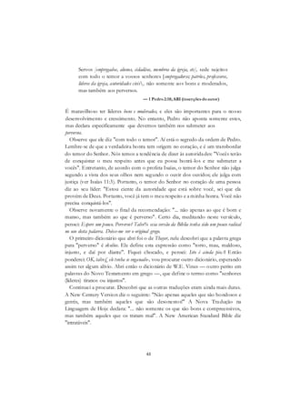 61
Servos [empregados, alunos, cidadãos, membros da igreja, etc], sede sujeitos
com todo o temor a vossos senhores [empregadores; patrões, professores,
líderes da igreja, autoridades civis, não somente aos bons e moderados,
mas também aos perversos.
— 1 Pedro2:18; ARI (inserções doautor)
É maravilhoso ter líderes bons e moderados, e eles são importantes para o nosso
desenvolvimento e crescimento. No entanto, Pedro não aponta somente estes,
mas declara especificamente que devemos também nos submeter aos
perversos.
Observe que ele diz "com todo o temor". Aí está o segredo da ordem de Pedro.
Lembre-se de que a verdadeira honra tem origem no coração, e é um transbordar
do temor do Senhor. Nós temos a tendência de dizer às autoridades: "Vocês terão
de conquistar o meu respeito antes que eu possa honrá-los e me submeter a
vocês". Entretanto, de acordo com o profeta Isaías, o temor do Senhor não julga
segundo a vista dos seus olhos nem segundo o ouvir dos ouvidos; ele julga com
justiça (ver Isaías 11:3). Portanto, o temor do Senhor no coração de uma pessoa
diz ao seu líder: "Estou ciente da autoridade que está sobre você, sei que ela
provém de Deus. Portanto, você já tem o meu respeito e a minha honra. Você não
precisa conquistá-los".
Observe novamente o final da recomendação: "... não apenas ao que é bom e
manso, mas também ao que é perverso". Certo dia, meditando neste versículo,
pensei: Espere um pouco. Perverso? Talve% essa versão da Bíblia tenha sido um pouco radical
no uso desta palavra. Deixe-me ver o original grego.
O primeiro dicionário que abri foi o de Thayer, nele descobri que a palavra grega
para "perverso" é skolios. Ele define esta expressão como "torto, mau, maldoso,
injusto, e daí por diante". Fiquei chocado, e pensei: Isto é ainda pioA Então
ponderei: OK, talve£ ele tenha se enganado-, vou procurar outro dicionário, esperando
assim ter algum alívio. Abri então o dicionário de W.E. Vines — outro perito em
palavras do Novo Testamento em grego —, que define o termo como "senhores
(líderes) tiranos ou injustos".
Continuei a procurar. Descobri que as outras traduções eram ainda mais duras.
A New Century Version diz o seguinte: "Não apenas aqueles que são bondosos e
gentis, mas também aqueles que são desonestos!" A Nova Tradução na
Linguagem de Hoje declara: "... não somente os que são bons e compreensivos,
mas também aqueles que os tratam mal". A New American Standard Bible diz
"intratáveis".
 