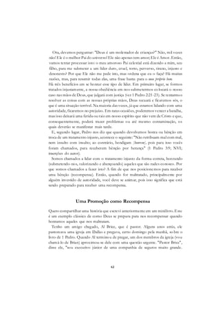 62
Ora, devemos perguntar: "Deus é um molestador de crianças?" Não, mil vezes
não! Ele é o melhor Pai do universo! Ele não apenas tem amor; Ele é Amor. Então,
vamos tentar processar isto: o meu amoroso Pai celestial está dizendo a mim, seu
filho, para me submeter a um líder duro, cruel, torto, perverso, tirano, injusto e
desonesto? Por que Ele não me pede isto, mas ordena que eu o faça? Há muitas
razões, mas, para resumir todas elas, uma frase basta: para o meu próprio bem.
Há três benefícios em se honrar esse tipo de líder. Em primeiro lugar, se formos
tratados injustamente, a nossa obediência em nos submetermos co locará o nosso
caso nas mãos de Deus, que julgará com justiça (ver 1 Pedro 2:21-23). Se tentarmos
resolver as coisas com as nossas próprias mãos, Deus recuará e ficaremos sós, o
que é uma situação terrível. Na maioria das vezes, já que estamos lidando com uma
autoridade, ficaremos no prejuízo. Em raras ocasiões, poderemos vencer a batalha,
mas isso deixará uma ferida ou raiz em nosso espírito que não vem de Cristo e que,
consequentemente, poderá trazer problemas ou até mesmo contaminação, os
quais deverão se manifestar mais tarde.
E, segundo lugar, Pedro nos diz que quando devolvemos honra ou bênção em
troca de um tratamento injusto, acontece o seguinte: "Não retribuam mal com mal,
nem insulto com insulto; ao contrário, bendigam [honrem], pois para isso vocês
foram chamados, para receberem bênção por herança" (1 Pedro 3:9; NVI;
inserções do autor).
Somos chamados a lidar com o tratamento injusto da forma correta, honrando
(submetendo-nos, valorizando e abençoando) aqueles que são rudes conosco. Por
que somos chamados a fazer isto? A fim de que nos posicionemos para receber
uma bênção (recompensa). Então, quando for maltratado, principalmente por
alguém investido de autoridade, você deve se animar, pois isso significa que está
sendo preparado para receber uma recompensa.
Uma Promoção como Recompensa
Quero compartilhar uma história que escrevi anteriormente em um minilivro. Este
é um exemplo clássico de como Deus se prepara para nos recompensar quando
honramos aqueles que nos maltratam.
Tenho um amigo chegado, Al Brice, que é pastor. Alguns anos atrás, ele
pastoreava uma igreja em Dallas e pregava, certo domingo pela manhã, so bre o
livro de 1 Pedro. Quando Al terminou de pregar, um dos membros da igreja (vou
chamá-lo de Brian) aproximou-se dele com uma questão urgente. "Pastor Brice",
disse ele, "sou executivo júnior de uma companhia de seguros muito grande.
 