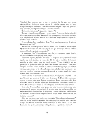 63
Trabalhei duro durante anos e era o próximo da fila para me tornar
vice-presidente. Todos os meus colegas de trabalho sabiam que eu havia
conquistado aquela promoção. Eu realmente merecia aquele cargo. Mas quando a
vaga foi aberta, a companhia entregou-a a outro homem".
"Por que isso aconteceu?", perguntou o pastor Al.
"Porque o outro homem é branco e eu sou negro. Pastor, isso é discriminação.
Creio que posso provar isso. Na verdade, eu estava pronto para entrar com uma
ação na justiça na próxima semana. Mas o senhor pregou esta mensagem esta
manhã e fiquei confuso!"
O pastor Brice olhou para Brian e disse: "Você quer fazer as coisas do jeito de
Deus ou do seu jeito?"
Sem hesitar, Brian respondeu: "Pastor, amo a Deus de todo o meu coração.
Quero fazer as coisas do jeito dele; é por isso que estou aqui falando sobre o
assunto. O senhor poderia orar comigo?"
Al respondeu: "Sim". Eles inclinaram suas cabeças e entregaram aquela situação
nas mãos de Deus, o Pai que julga com justiça.
Na manhã seguinte, Brian foi trabalhar e se propôs a ser o primeiro a honrar
aquele que havia recebido a promoção. Ele foi até o escritório do homem,
estendeu a mão e disse, com um grande sorriso: "Quero felicitá-lo por sua
promoção, e quero que saiba que serei o seu melhor funcionário". Você pode
imaginar o quanto aquele homem se sentiu desconfortável, porque ele também
sabia que a promoção havia sido dada à pessoa errada. Se os acontecimentos não
tivessem tomado o rumo que tomaram, Brian teria se tornado seu chefe e estaria
sentado atrás daquela mesma mesa.
Várias semanas se passaram e nada aconteceu. Você precisa entender — em
geral é assim que acontece. O juízo ou o livramento de Deus virão, mas quase
sempre ocorrem mais tarde do que gostaríamos! Brian, entretanto, não ficou
remoendo o fato de ter sido injustiçado. Em vez disso, escolheu o caminho da
honra. Ele continuou a exercer as suas obrigações com alto nível de excelência.
Certo dia, Brian recebeu uma ligação de uma empresa concorrente, uma
companhia de seguros internacional de grande porte que tinha uma filial em
Dallas. O homem do outro lado da linha disse: "Temos visto como você lida com
os clientes e estamos muito impressionados. Você estaria interessado em vir
trabalhar conosco?"
Brian não precisou pensar muito para responder: "Não, não estou interessado",
disse ele. Tenho muitos benefícios e um sólido grupo de clientes. Meus clientes e
colegas de trabalho conhecem minha reputação e meu caráter. Estou bem.
Realmente não gosto de mudanças. Obrigado, mas a vaga não me interessa".
 