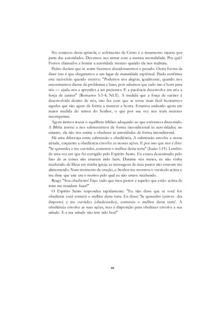 66
No contexto desta epístola, o sofrimento de Cristo é o tratamento injusto por
parte das autoridades. Devemos nos armar com a mesma mentalidade. Por quê?
Fomos chamados a honrar a autoridade mesmo quando ela nos maltrata.
Pedro declara que se assim fizermos abandonaremos o pecado. Outra forma de
dizer isso é que chegaremos a um lugar de maturidade espiritual. Paulo confirma
este raciocínio quando escreve: "Podemos nos alegrar, igualmente, quando nos
encontrarmos diante de problemas e lutas, pois sabemos que tudo isto é bom para
nós — ajuda-nos a aprender a ser pacientes. E a paciência desenvolve em nós a
força de caráter" (Romanos 5:3-4; NLT). A medida que a força de caráter é
desenvolvida dentro de nós, isto faz com que se torne mais fácil honrarmos
aqueles que não agem de forma a merecer a honra. Estamos andando agora em
maior medida do temor do Senhor, o que por sua vez nos trará maiores
recompensas.
Agora iremos trazer o equilíbrio bíblico adequado ao que estivemos discutindo.
A Bíblia instrui a nos submetermos de forma incondicional às auto ridades; no
entanto, ela não nos ensina a obedecer às autoridades de forma incondicional.
Há uma diferença entre submissão e obediência. A submissão envolve a nossa
atitude, enquanto a obediência envolve as nossas ações. E por isso que nos é dito:
"Se quiserdes e me ouvirdes, comereis o melhor desta terra" (Isaías 1:19). Lembro
de uma vez em que fui corrigido pelo Espírito Santo. Eu estava desanimado pelo
fato de as coisas não estarem indo bem. Durante seis meses, eu não vinha
recebendo de Deus em minha igreja; as mensagens de meu pastor não estavam me
alimentando. Num momento de oração, o Senhor me mostrou o versículo acima e
me disse que este era o motivo pelo qual eu não estava recebendo.
Reagi: "Sou obediente! Faço tudo que meu pastor e aqueles que estão acima de
mim me mandam fazer!"
O Espírito Santo respondeu rapidamente: "Eu não disse que se você for
obediente você comerá o melhor desta terra. Eu disse: 'Se quiserdes (estiver- des
disposto) e me ouvirdes (obedecerdes), comereis o melhor desta terra'. A
obediência envolve as suas ações, mas a disposição para obedecer envolve a sua
atitude. E a sua atitude não tem sido boa!"
 