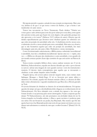 67
De repente percebi o quanto a atitude do meu coração era importante. Mais uma
vez, lembre-se de que é aí que mora o temor do Senhor, e que a honra é um
transbordar do santo temor.
Vemos isso novamente no Novo Testamento. Paulo declara: "Obedecei aos
vossos guias e sede submissos para com eles; pois velam por vossa alma, como quem
deve prestar contas, para que façam isto com alegria e não gemendo; porque isto
não aproveita a vós outros" (Hebreus 13:17; ênfases do autor). Observe que ele
declara especificamente que devemos tanto obedecer quanto ser submissos aos
que estão em posição de autoridade sobre nós. A obediência envolve nossos atos;
a submissão envolve a nossa atitude para com a autoridade. Mais uma vez, observe
que se não honrarmos aqueles que estão em posição de autoridade, isto trará
desvantagem para nós, não para o líder. Perderemos a nossa recompensa.
Como foi mencionado anteriormente, a Bíblia ensina a submissão incondicional
à autoridade, mas não a obediência incondicional. Apenas uma vez — repito, uma
vez — a Bíblia nos diz para não obedecermos a uma autoridade; e isto quando ela
nos manda cometer pecado (fazer algo contrário do que está escrito na Palavra de
Deus).
Temos muitos exemplos bíblicos disto; vamos analisar somente um. O rei da
Babilônia, Nabucodonosor, expediu um decreto dizendo que todo o povo deveria
se curvar e adorar uma imagem de ouro quando ouvisse o som dos instrumentos
musicais. O decreto traria conseqüências para aqueles que se recusassem a
obedecer: os tais seriam lançados numa fornalha.
Naquela época, três jovens judeus estavam naquele reino, cujos nomes eram
Sadraque, Mesaque e Abede-Nego. O rei os favorecia por serem sábios e
talentosos. No entanto, aqueles três homens temiam a Deus, e o decreto do líder
deles violava diretamente o segundo mandamento que Deus deu a Moisés gravado
na Torá.
Os jovens deixaram de obedecer ao decreto do rei intencionalmente. Foi apenas
questão de tempo até que a desobediência deles chegasse ao conhecimento do rei
Nabucodonosor. Ele ficou ultrajado com a atitude dos rapazes e fez com que
fossem levados à sua presença para serem interrogados. Vejam a resposta que lhe
deram: "O Nabucodonosor, nós não precisamos nos defender diante do rei. Se
formos lançados na fornalha ardente, o Deus a quem servimos é poderoso para
nos salvar. Ele nos livrará do seu poder, Sua Majestade. Mas mesmo que Ele não
queira fazer isso, Sua Majestade pode estar certo de que jamais serviremos aos seus
dèuses nem adoraremos a estátua de ouro que o senhor levantou" (Daniel 3:16-18,
NLT).
 
