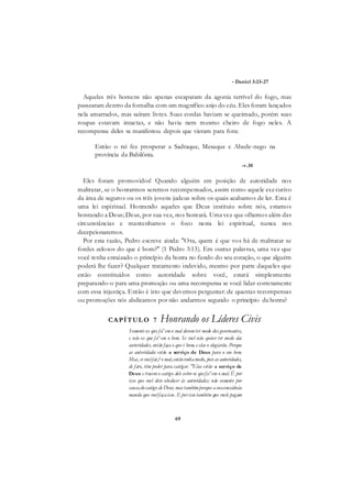 69
- Daniel 3:23-27
Aqueles três homens não apenas escaparam da agonia terrível do fogo, mas
passearam dentro da fornalha com um magnífico anjo do céu. Eles foram lançados
nela amarrados, mas saíram livres. Suas cordas haviam se queimado, porém suas
roupas estavam intactas, e não havia nem mesmo cheiro de fogo neles. A
recompensa deles se manifestou depois que vieram para fora:
Então o rei fez prosperar a Sadraque, Mesaque e Abede-nego na
província da Babilônia.
-v.30
Eles foram promovidos! Quando alguém em posição de autoridade nos
maltratar, se o honrarmos seremos recompensados, assim como aquele executivo
da área de seguros ou os três jovens judeus sobre os quais acabamos de ler. Esta é
uma lei espiritual. Honrando aqueles que Deus instituiu sobre nós, estamos
honrando a Deus; Deus, por sua vez, nos honrará. Uma vez que olhemos além das
circunstâncias e mantenhamos o foco nesta lei espiritual, nunca nos
decepcionaremos.
Por esta razão, Pedro escreve ainda: "Ora, quem é que vos há de maltratar se
fordes zelosos do que é bom?" (1 Pedro 3:13). Em outras palavras, uma vez que
você tenha enraizado o princípio da honra no fundo do seu coração, o que alguém
poderá lhe fazer? Qualquer tratamento indevido, mesmo por parte daqueles que
estão constituídos como autoridade sobre você, estará simplesmente
preparando-o para uma promoção ou uma recompensa se você lidar corretamente
com essa injustiça. Então é isto que devemos perguntar: de quantas recompensas
ou promoções nós abdicamos por não andarmos segundo o princípio da honra?
CAPÍTUL O 7 Honrando os Líderes Civis
Somente os que fa^emo mal devemter medo dos governantes,
e não os que fa^em o bem. Se você não quiser ter medo das
autoridades, então faça o que é bom, e elas o elogiarão. Porque
as autoridades estão a serviço de Deus para o seu bem.
Mas, se vocêfat,? o mal,entãotenhamedo, pois as autoridades,
de fato, têm poder para castigar. "Elas estão a serviço de
Deus e tracemo castigo dele sobre os quefa^em o mal. Ê por
isso que você deve obedecer às autoridades; não somente por
causadocastigo de Deus, mas tambémporque asuaconsàênáa
manda que vocêfaçaisso. E por isso também que vocês pagam
 