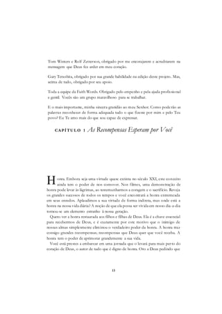 13
Tom Winters e Rolf Zetterson, obrigado por me encorajarem e acreditarem na
mensagem que Deus fez arder em meu coração.
Gary Terashita, obrigado por sua grande habilidade na edição deste projeto. Mas,
acima de tudo, obrigado por seu apoio.
Toda a equipe da Faith Words. Obrigado pelo empenho e pela ajuda profissional
e gentil. Vocês são um grupo maravilhoso para se trabalhar.
E o mais importante, minha sincera gratidão ao meu Senhor. Como poderão as
palavras reconhecer de forma adequada tudo o que fizeste por mim e pelo Teu
povo? Eu Te amo mais do que sou capaz de expressar.
CAPÍTUL O 1 As Recompensas Esperam por Você
onra. Embora seja uma virtude quase extinta no século XXI, este conceito
ainda tem o poder de nos comover. Nos filmes, uma demonstração de
honra pode levar às lágrimas, ao testemunharmos a coragem e o sacrifício. Reveja
os grandes sucessos de todos os tempos e você encontrará a honra entremeada
em seus enredos. Aplaudimos a sua virtude de forma indireta, mas onde está a
honra na nossa vida diária? A noção de que ela possa ser vivida em nosso dia-a-dia
tornou-se um elemento estranho ã nossa geração.
Quero ver a honra restaurada aos filhos e filhas de Deus. Ela é a chave essencial
para recebermos de Deus, e é exatamente por este motivo que o inimigo de
nossas almas simplesmente eliminou o verdadeiro poder da honra. A honra traz
consigo grandes recompensas; recompensas que Deus quer que você receba. A
honra tem o poder de aprimorar grandemente a sua vida.
Você está prestes a embarcar em uma jornada que o levará para mais perto do
coração de Deus, o autor de tudo que é digno de honra. Oro a Deus pedindo que
H
 