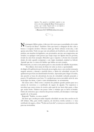 70
impostos. Pois, quando as autoridades cumprem os seus
deveres, elas estão a serviço de Deus. Portanto, paguemao
governo o que é devido. Paguem todos os seus impostos e
respeiteme honremtodas as autoridades.
—Romanos 13:3-7 (NTLH, ênfases do autor)
a passagem bíblica acima, é dito por três vezes que as autoridades civis estão
"a serviço de Deus". Também é dito que temos a obrigação de dar a elas a
honra e o respeito devidos. Observe ainda que Paulo enfatiza to das elas, e não
apenas uma delas. Toda vez que vejo um policial, um bombeiro, um vereador, um
prefeito, um membro do legislativo, um governador, um juiz, um congressista, um
senador, ou qualquer outra pessoa que ocupe cargo em alguma área do governo,
invade-me uma forte sensação. Descubro que o respeito e a honra vão crescendo
dentro de mim quando compareço a um órgão municipal, estadual ou federal.
Aprendi que isto é o temor do Senhor que habita em meu coração.
Recentemente, eu estava com pressa para ir a uma reunião de trabalho importante.
Nos últimos dois meses de férias de verão eu tivera a oportunidade
de dirigir a 60 quilômetros por hora pela nossa região, mas o ano escolar começaria
naquela semana e, durante o período letivo, o limite de velocidade cai para 30
quilômetros por hora em determinados horários. Apressado para chegar ã reunião,
não percebi as luzes de advertência da área de velocidade reduzida piscando e
passei a 50 quilômetros por hora. Vi o policial que estava escondido atrás de uma
moita ligar sua sirene, e parei o carro imediatamente no acostamento.
Ele estava sério e firme como a maioria dos policiais quando pedem para ver a
carteira de motorista e o certificado de seguro de alguém. Fui respeitoso e
reconheci que estava ciente do motivo pelo qual ele me havia feito parar, e disse
que sentia muito. Falamos um pouco sobre a violação que eu havia co metido.
Então ele comentou que a maioria das pessoas reclama, dá desculpas e resmunga
quando ele as faz parar.
Respondi: "Senhor, eu estou errado".
Ele disse que a multa por andar naquela velocidade em uma área escolar era de
220 dólares. Mas, para minha surpresa, ele devolveu minha carteira e o meu
certificado de seguro, e disse: "Tenha um bom dia", e começou a caminhar de volta
para sua motocicleta.
N
 