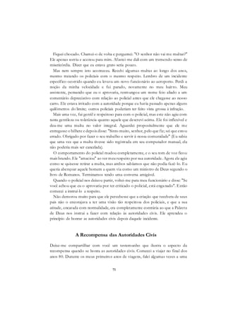 71
Fiquei chocado. Chamei-o de volta e perguntei: "O senhor não vai me multar?"
Ele apenas sorriu e acenou para mim. Afastei-me dali com um tremendo senso de
misericórdia. Dizer que eu estava grato seria pouco.
Mas nem sempre isto aconteceu. Recebi algumas multas ao longo dos anos,
mesmo tratando os policiais com o mesmo respeito. Lembro de um incidente
específico ocorrido quando eu levava um novo funcionário ao aeroporto. Perdi a
noção da minha velocidade e fui parado, novamente no meu bairro. Meu
assistente, pensando que eu o aprovaria, resmungou um nome feio aliado a um
comentário depreciativo com relação ao policial antes que ele chegasse ao nosso
carro. Ele estava irritado com a autoridade porque eu havia passado apenas alguns
quilômetros do limite; outros policiais poderiam ter feito vista grossa à infração.
Mais uma vez, fui gentil e respeitoso para com o policial, mas este não agiu com
tanta gentileza ou tolerância quanto aquele que descrevi acima. Ele foi inflexível e
deu-me uma multa no valor integral. Aguardei propositalmente que ele me
entregasse o bilhete e depois disse: "Sinto muito, senhor, pelo que fiz; sei que estou
errado. Obrigado por fazer o seu trabalho e servir à nossa comunidade" (Eu sabia
que uma vez que a multa tivesse sido registrada em seu computador manual, ela
não poderia mais ser cancelada).
O comportamento do policial mudou completamente, e o seu tom de voz ficou
mais brando. Ele "amaciou" ao ver meu respeito por sua autoridade. Agora ele agia
como se quisesse retirar a multa, mas ambos sabíamos que não podia fazê-lo. Eu
queria abençoar aquele homem a quem via como um ministro de Deus segundo o
livro de Romanos. Terminamos tendo uma conversa amigável.
Quando o policial nos deixou partir, voltei-me para meu funcionário e disse: "Se
você achou que eu o aprovaria por ter criticado o policial, está enganado". Então
comecei a instruí-lo a respeito.
Não demorou muito para que ele percebesse que a criação que recebera de seus
pais não o encorajava a ter uma visão tão respeitosa dos policiais, e que a sua
atitude, encarada com normalidade, era completamente contrária ao que a Palavra
de Deus nos instrui a fazer com relação às autoridades civis. Ele aprendeu o
princípio de honrar as autoridades civis depois daquele incidente.
A Recompensa das Autoridades Civis
Deixe-me compartilhar com você um testemunho que ilustra o aspecto da
recompensa quando se honra as autoridades civis. Comecei a viajar no final dos
anos 80. Durante os meus primeiros anos de viagens, falei algumas vezes a uma
 