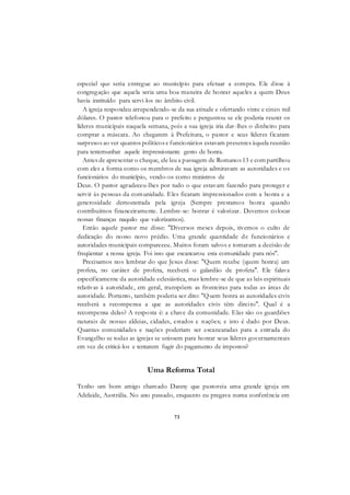 73
especial que seria entregue ao município para efetuar a compra. Ele disse à
congregação que aquela seria uma boa maneira de honrar aqueles a quem Deus
havia instituído para servi-los no âmbito civil.
A igreja respondeu arrependendo-se da sua atitude e ofertando vinte e cinco mil
dólares. O pastor telefonou para o prefeito e perguntou se ele poderia reunir os
líderes municipais naquela semana, pois a sua igreja iria dar-lhes o dinheiro para
comprar a máscara. Ao chegarem à Prefeitura, o pastor e seus líderes ficaram
surpresos ao ver quantos políticos e funcionários estavam presentes àquela reunião
para testemunhar aquele impressionante gesto de honra.
Antes de apresentar o cheque, ele leu a passagem de Romanos 13 e com partilhou
com eles a forma como os membros de sua igreja admiravam as autoridades e os
funcionários do município, vendo-os como ministros de
Deus. O pastor agradeceu-lhes por tudo o que estavam fazendo para proteger e
servir às pessoas da comunidade. Eles ficaram impressionados com a honra e a
generosidade demonstrada pela igreja (Sempre prestamos honra quando
contribuímos financeiramente. Lembre-se: honrar é valorizar. Devemos colocar
nossas finanças naquilo que valorizamos).
Então aquele pastor me disse: "Diversos meses depois, tivemos o culto de
dedicação do nosso novo prédio. Uma grande quantidade de funcionários e
autoridades municipais compareceu. Muitos foram salvos e tomaram a decisão de
freqüentar a nossa igreja. Foi isso que escancarou esta comunidade para nós".
Precisamos nos lembrar do que Jesus disse: "Quem recebe (quem honra) um
profeta, no caráter de profeta, receberá o galardão de profeta". Ele falava
especificamente da autoridade eclesiástica, mas lembre-se de que as leis espirituais
relativas à autoridade, em geral, transpõem as fronteiras para todas as áreas de
autoridade. Portanto, também poderia ser dito: "Quem honra as autoridades civis
receberá a recompensa a que as autoridades civis têm direito". Qual é a
recompensa delas? A resposta é: a chave da comunidade. Elas são os guardiões
naturais de nossas aldeias, cidades, estados e nações; e isto é dado por Deus.
Quantas comunidades e nações poderiam ser escancaradas para a entrada do
Evangelho se todas as igrejas se unissem para honrar seus líderes governamentais
em vez de criticá-los e tentarem fugir do pagamento de impostos?
Uma Reforma Total
Tenho um bom amigo chamado Danny que pastoreia uma grande igreja em
Adelaide, Austrália. No ano passado, enquanto eu pregava numa conferência em
 