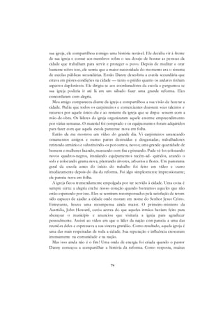 74
sua igreja, ele compartilhou comigo uma história notável. Ele decidiu vir à frente
de sua igreja e contar aos membros sobre o seu desejo de honrar as pessoas da
cidade que trabalham para servir e proteger o povo. Depois de meditar e orar
bastante sobre isso, ele sentiu que a maior necessidade do momento era o sistema
de escolas públicas secundárias. Então Danny descobriu a escola secundária que
estava em piores condições na cidade — tanto o prédio quanto os andares tinham
aspectos deploráveis. Ele dirigiu-se aos coordenadores da escola e perguntou se
sua igreja poderia ir até lá em um sábado fazer uma grande reforma. Eles
concordaram com alegria.
Meu amigo compareceu diante da igreja e compartilhou a sua visão de honrar a
cidade. Pediu que todos os carpinteiros e comerciantes doassem seus talentos e
recursos por aquele único dia e ao restante da igreja que se dispu- sessem com a
mão-de-obra. Os líderes da igreja organizaram aquele enorme empreendimento
por várias semanas. O material foi comprado e os equipamentos foram adquiridos
para fazer com que aquela escola parecesse nova em folha.
Então ele me mostrou um vídeo do grande dia. Vi carpinteiros arrancando
ornamentos antigos e outras partes destruídas e desgastadas; trabalhadores
retirando armários e substituindo-os por outros, novos; uma grande quantidade de
homens e mulheres lixando, marcando com fita e pintando. Pude vê-los colocando
novos quadros-negros, instalando equipamentos recém-ad- quiridos, arando o
solo e colocando grama nova, plantando árvores, arbustos e flores. Um panorama
geral da escola antes do início do trabalho foi feito em vídeo e outro
imediatamente depois do dia da reforma. Foi algo simplesmente impressionante;
ela parecia nova em folha.
A igreja ficou tremendamente empolgada por ter servido à cidade. Uma coisa é
sempre certa: a alegria enche nosso coração quando honramos aqueles que não
estão esperando por isso. Eles se sentiram recompensados pela satisfação de terem
sido capazes de ajudar a cidade onde moram em nome do Senhor Jesus Cristo.
Entretanto, houve uma recompensa ainda maior. O primeiro-ministro da
Austrália, John Howard, ouviu acerca do que aqueles irmãos haviam feito para
abençoar o município e anunciou que visitaria a igreja para agradecer
pessoalmente. Assisti ao vídeo em que o líder da nação com parecia a uma das
reuniões deles e expressava a sua sincera gratidão. Como resultado, aquela igreja é
uma das mais respeitadas de toda a cidade. Sua reputação e influência cresceram
imensamente na comunidade e na nação.
Mas isso ainda não é o fim! Uma onda de energia foi criada quando o pastor
Danny começou a compartilhar a história da reforma. Como resposta, muitas
 