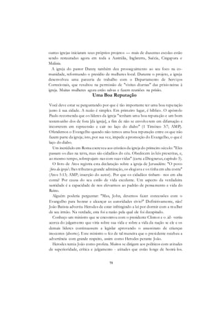 75
outras igrejas iniciaram seus próprios projetos — mais de duzentas escolas estão
sendo restauradas agora em toda a Austrália, Inglaterra, Suécia, Cingapura e
Malásia.
A igreja do pastor Danny também deu prosseguimento ao seu foco na co-
munidade, reformando o presídio de mulheres local. Durante o projeto, a igreja
desenvolveu uma parceria de trabalho com o Departamento de Serviços
Correcionais, que resultou na permissão de "visitas diurnas" das prisio neiras à
igreja. Muitas mulheres agora estão salvas e fazem reuniões na prisão.
Uma Boa Reputação
Você deve estar se perguntando por que é tão importante ter uma boa reputação
junto ã sua cidade. A razão é simples. Em primeiro lugar, é bíblico. O apóstolo
Paulo recomenda que os líderes da igreja "tenham uma boa reputação e um bom
testemunho dos de fora [da igreja], a fim de não se envolverem em difamação e
incorrerem em repreensão e cair no laço do diabo" (1 Timóteo 3:7; AMP).
Ofendemos o Evangelho quando não temos uma boa reputação entre os que não
fazem parte da igreja; isto, por sua vez, impede a promoção do Evangelho, o que é
laço do diabo.
Um incrédulo em Roma escreveu aos cristãos da igreja do primeiro século: "Eles
passam os dias na terra, mas são cidadãos do céu. Obedecem às leis prescritas, e,
ao mesmo tempo, sobrepujam-nas com suas vidas" (carta a Diognetus, capítulo 5).
O livro de Atos registra esta declaração sobre a igreja de Jerusalém: "O povo
[fora da igreja lhes tributava grande admiração, os elogiava e os tinha em alta conta"
(Atos 5:13; AMP; inserção do autor). Por que os cidadãos tinham- nos em alta
conta? Por causa do seu estilo de vida excelente. Um aspecto da verdadeira
santidade é a capacidade de nos elevarmos ao padrão de pensamento e vida do
Reino.
Alguém poderia perguntar: "Mas, John, devemos fazer concessões com o
Evangelho para honrar e alcançar as autoridades civis?" Definitivamente, não!
João Batista advertiu Herodes de estar infringindo a lei por dormir com a mulher
de seu irmão. Na verdade, esta foi a razão pela qual ele foi decapitado.
Conheço um ministro que se encontrou com o presidente Clinton e o .id- vertiu
acerca do julgamento que viria sobre sua vida e sobre a vida da nação se ele e os
demais líderes continuassem a legislar aprovando o assassinato de crianças
inocentes (aborto). Esse ministro o fez de tal maneira que o presidente recebeu a
advertência com grande respeito, assim como Herodes perante João.
Herodes temia João como profeta. Muitos se dirigem aos políticos com atitudes
de superioridade, crítica e julgamento - atitudes que estão longe de honrá-los.
 