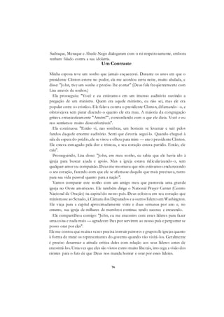76
Sadraque, Mesaque e Abede-Nego dialogaram com o rei respeitosamente, embora
tenham falado contra a sua idolatria.
Um Contraste
Minha esposa teve um sonho que jamais esquecerei. Durante os anos em que o
presidente Clinton esteve no poder, ela me acordou certa noite, muito abalada, e
disse: "John, tive um sonho e preciso lhe contar" (Deus fala freqüentemente com
Lisa através de sonhos.)
Ela prosseguiu: "Você e eu estávamos em um imenso auditório ouvindo a
pregação de um ministro. Quem era aquele ministro, eu não sei, mas ele era
popular entre os cristãos. Ele falava contra o presidente Clinton, difamando- o, e
esbravejava sem parar dizendo o quanto ele era mau. A maioria da congregação
gritava entusiasticamente "Amém!"', concordando com o que ele dizia. Você e eu
nos sentíamos muito desconfortáveis".
Ela continuou: "Então vi, nas sombras, um homem se levantar e sair pelos
fundos daquele enorme auditório. Senti que deveria segui-lo. Quando cheguei à
sala de espera do prédio, ele se virou e olhou para mim — era o presidente Clinton.
Ele estava esmagado pela dor e tristeza, e seu coração estava partido. Então, ele
caiu".
Prosseguindo, Lisa disse: "John, em meu sonho, eu sabia que ele havia ido à
igreja para buscar ajuda e apoio. Mas a igreja estava ridicularizando-o, sem
qualquer amor ou compaixão. Deus me mostrava que nós estávamos endurecendo
o seu coração, fazendo com que ele se afastasse daquilo que mais precisava, tanto
para sua vida pessoal quanto para a nação".
Vamos comparar este sonho com um amigo meu que pastoreia uma grande
igreja no Oeste americano. Ele também dirige o National Prayer Center (Centro
Nacional de Oração) na capital do nosso país. Deus colocou em seu coração que
ministrasse ao Senado, à Câmara dos Deputados e a outros líderes em Washington.
Ele viaja para a capital aproximadamente vinte e duas semanas por ano e, no
entanto, sua igreja de milhares de membros continua tendo sucesso e crescendo.
Ele compartilhou comigo: "John, eu me encontro com esses líderes para fazer
uma coisa e nada mais — agradecer-lhes por servirem ao nosso país e perguntar se
posso orar por eles".
Ele me contou que muitas vezes precisa instruir pastores e grupos de igrejas quanto
à forma de tratar os representantes do governo quando vão visitá-los. Geralmente
é preciso desarmar a atitude crítica deles com relação aos seus líderes antes de
encontrá-los. Uma vez que eles são vistos como muito liberais, isto cega a visão dos
crentes para o fato de que Deus nos manda honrar e orar por esses líderes.
 