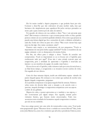78
Ele foi muito cordial e depois perguntou o que poderia fazer por nós.
Comecei a dizer-lhe que não estávamos ali para receber nada, mas que
havíamos ido simplesmente para agradecer-lhe pelos serviços prestados ao
nosso país e para orarmos por ele antes de sairmos.
Foi quando ele relaxou em sua cadeira e disse: "Isso é um presente para
mim". Daí começou a descrever o que costuma passar todos os dias, quando
pessoas entram em seu escritório pedindo dinheiro. Ele contou que projeta na
parede uma leitura digital que faz o somatório de todo o dinheiro solicitado a
cada dia. Então ele voltou-se para nós e disse: "Mas vocês vieram hoje aqui
para me dar algo. Isso nunca aconteceu antes".
Fizemos uma oração e, ao terminarmos, ele nos perguntou: "Vocês se
importariam de orar pela minha equipe também?" Então os membros da sua
equipe entraram e nós os abençoamos da mesma forma.
Por fim, ele olhou para o relógio e disse: "Acabo de cancelar um
compromisso. Vocês se importariam se eu os levasse até o Capitólio para
conhecerem tudo por aqui?" (Essa não é uma atitude comum para um
congressista, pois a atividade de apresentar o Capitólio é reservada aos
internos ou aos membros da equipe do escalão mais baixo.)
Ele nos levou até o Capitólio, onde visitamos tudo por cerca de meia hora e,
ao final desse tempo, o congressista e eu trocamos nossos cartões de visita.
Em seguida ele nos deixou.
Cerca de duas semanas depois, recebi um telefonema supera- nimado do
pastor daquela igreja. Ele começou a me contar que acabara de receber uma
ligação daquele congressista perguntan-
do se poderia comparecer à sua igreja naquele final de semana. Falamos
sobre como ele deveria lidar com a situação e, de acordo com o
previsto, naquele domingo o congressista compareceu com sua esposa
e chefe de seu gabinete.
Depois do culto, o pastor apresentou-se e também a sua esposa, e
eles conversaram por algum tempo. Em seguida, oraram pelos
visitantes ilustres, que ficaram muito emocionados. Tudo isso
aconteceu como resultado de honrarmos aquele congressista e orarmos
por ele em seu escritório.
Esse meu amigo pastor tem uma série de testemunhos como estes. Você pode
estar perguntando agora: "Devemos levar a verdade aos nossos líderes?" Sim, assim
como João Batista fez, como fez o ministro que advertiu o presidente Clinton, como
 