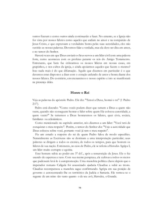 79
outros fizeram e como outros ainda continuarão a fazer. No entanto, se a Igreja não
for vista por nossos líderes como aqueles que andam no amor e na compaixão de
Jesus Cristo, e que expressam a verdadeira honra pelas suas autoridades, eles não
ouvirão as nossas palavras. Devemos falar a verdade, mas ela deve ser dita em amor,
e no temor do Senhor.
Haverá vezes em que Deus enviará os Seus servos a um líder civil com uma palavra
forte, como aconteceu com os profetas perante os reis do Antigo Testamento.
Entretanto, que bem faz criticarmos os nossos líderes em nossas casas, em
grupinhos, e nos cultos da igreja, e ainda apoiarmos aqueles que fazem o mesmo?
Isso nada mais é do que difamação. Aquilo que dizemos em particular é o que
devemos estar dispostos a dizer com o coração ardendo de amor e honra diante dos
nossos líderes. Do contrário, envenenaremos o nosso espírito e isto se manifestará
na presença deles.
Honre o Rei
Veja as palavras do apóstolo Pedro. Ele diz: "Temei a Deus, honrai o rei" (1 Pedro
2:17).
Pedro está dizendo: "Como vocês podem dizer que temem a Deus a quem não
veem, quando não conseguem honrar o líder sobre quem Ele colocou autoridade, a
quem veem?" Se tememos a Deus honraremos os líderes, quer civis, sociais,
familiares ou eclesiásticos.
Como mencionado no capítulo anterior, nós dizemos a um líder: "Você terá de
conquistar o meu respeito". Porém, o temor do Senhor diz: "Vejo a auto ridade que
Deus colocou sobre você, portanto você já tem o meu respeito".
Fiz um estudo a respeito do rei de quem Pedro falou de modo específico.
Naturalmente as Escrituras não se destinam a uma interpretação particular; suas
palavras se dirigem a todos os crentes, de todos os tempos, para que honrem os
líderes de sua nação. Entretanto, no caso de Pedro, ele se referia a Herodes Agripa I,
um líder muito corrupto e egoísta.
Esse homem subiu ao poder em 37 d.C., após a ressurreição de Jesus. Ele o fez
usando de esperteza e tato. Com sua mente perspicaz, ele cultivava todos os meios
que pudessem levá-lo à autopromoção. Uma manobra política chave depois que o
imperador romano Calígula foi assassinado ajudaria Claudius a subir ao trono.
Claudius recompensou a manobra sagaz confirmando Agripa em sua posição de
governo e acrescentando-lhe os territórios da Judéia e Samaria. Ele tornou-se o
regente de um reino tão vasto quanto o de seu avô, Herodes, o Grande.
 