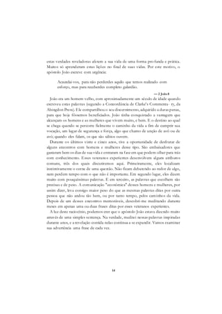 14
estas verdades reveladoras afetem a sua vida de uma forma pro funda e prática.
Muitos só aprenderam estas lições no final de suas vidas. Por este motivo, o
apóstolo João escreve com urgência:
Acautelai-vos, para não perderdes aquilo que temos realizado com
esforço, mas para receberdes completo galardão.
— 2 João8
João era um homem velho, com aproximadamente um século de idade quando
escreveu estas palavras (segundo a Concordância de Clarke's Commenta- ry, da
Abingdon Press). Ele compartilhou o seu discernimento, adquirido a duras penas,
para que hoje fôssemos beneficiados. João tinha conquistado a vantagem que
alcançam os homens e as mulheres que vivem muito, e bem. E o destino ao qual
se chega quando se percorre fielmente o caminho da vida a fim de cumprir sua
vocação, um lugar de segurança e força, algo que chamo de unção de avô ou de
avó; quando eles falam, os que são sábios ouvem.
Durante os últimos vinte e cinco anos, tive a oportunidade de desfrutar de
alguns encontros com homens e mulheres desse tipo. São embaixadores que
gastaram bem os dias de sua vida e entraram na fase em que podem olhar para trás
com conhecimento. Esses veteranos experientes desenvolvem alguns atributos
comuns, três dos quais discutiremos aqui. Primeiramente, eles localizam
instintivamente o cerne de uma questão. Não ficam debatendo ao redor de algo,
nem perdem tempo com o que não é importante. Em segundo lugar, eles dizem
muito com pouquíssimas palavras. E em terceiro, as palavras que escolhem são
precisas e de peso. A comunicação "econômica" desses homens e mulheres, por
assim dizer, leva consigo maior peso do que as mesmas palavras ditas por outra
pessoa que não andou tão bem, ou por tanto tempo, pelos caminhos da vida.
Depois de um desses encontros memoráveis, descobri-me meditando durante
meses em apenas uma ou duas frases ditas por esses veteranos experientes.
A luz deste raciocínio, podemos crer que o apóstolo João estava dizendo muito
através de uma simples sentença. Na verdade, meditei nessas palavras inspiradas
durante anos, e a revelação contida nelas continua a se expandir. Vamos examinar
sua advertência uma frase de cada vez.
 