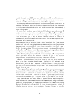 81
reunião de oração mensal deles tem uma audiência normal de um milhão de crentes.
Duas vezes por ano, eles realizam reuniões de oração especiais, uma em junho e
outra em dezembro, ambas ultrapassando dois milhões de pessoas.
Meu amigo, juntamente com outros que visitam com freqüência aquela nação, me
disse que os crentes da Nigéria respeitam e honram muitíssimo as suas autoridades
civis. Eles oram diligentemente pelos seus líderes, mas tam bém oram para que a
justiça reine no país.
O pastor Mark me disse que no início de 1998, durante a reunião mensal de
oração, um terceiro pastor muito conhecido no norte da Nigéria, Emmanuel Kure,
viu as nuvens se abrindo e dois enormes anjos surgirem com espadas gigantescas.
Deus lhe mostrou que os dias de Abacha estavam contados; na verdade, ele
profetizou que isso aconteceria dentro de três meses. Não haveria escapatória caso o
governante não se arrependesse.
Chegou aos ouvidos do presidente o que o pastor Kure havia dito. Então Abacha
enviou uma "oferta de paz", uma grande quantia em dinheiro, para fazer com que
aquela profecia fosse revertida. O pastor Kure compartilhou com Mark o que o
Senhor lhe recomendara: "Não toque nisso, para que a lepra dele [Abacha] não
venha sobre você". Então o pastor Kure mandou um recado ao presidente dizendo
que ele precisava se arrepender e se voltar para o Senhor.
Deus abriu as portas para que o líder da reunião de oração, E.A. Adeboye, falasse
com o presidente Abacha. Ele também o advertiu de que se não houvesse
arrependimento, ele seria removido do cargo por motivo de morte.
Durante a grande reunião de oração em junho de 1998, três meses depois que
Kure viu os anjos, o pastor Adeboye disse à congregação para que cada um se
virasse para a pessoa ao lado e desejasse "Feliz Ano Novo". A congregação ficou
um tanto confusa, mas ele apenas explicou que o jugo havia sido quebrado e que
haveria dança nas ruas.
Vinte e quatro horas após este manifesto, o presidente morreu inesperadamente
de ataque cardíaco. Um noticiário (que obtive na Internet) dizia: "Segundo a BBC, a
rádio estatal citou o noticiário local dizendo que os nigerianos celebravam pelas ruas
de todo o país ao receberem a notícia de sua morte". As pessoas presentes à reunião
de oração compreenderam que Adeboye se referia ao jugo imposto pelo ditador.
Hoje, enquanto isto está sendo escrito, a Nigéria tem um cristão ocupando o
cargo de presidente, que considera os pastores principais como líderes espirituais. A
nação está experimentando um grande mover de Deus. Na verdade, o evangelista
Reinhard Bonnke havia sido proibido de entrar no país durante o reinado de
Abacha. Após sua morte, o novo presidente, Olusegun Obasan- jo, convidou
 