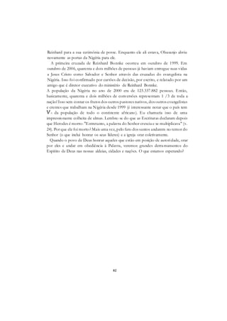82
Reinhard para a sua cerimônia de posse. Enquanto ele ali estava, Obasanjo abriu
novamente as portas da Nigéria para ele.
A primeira cruzada de Reinhard Bonnke ocorreu em outubro de 1999. Em
outubro de 2006, quarenta e dois milhões de pessoas já haviam entregue suas vidas
a Jesus Cristo como Salvador e Senhor através das cruzadas do evangelista na
Nigéria. Isso foi confirmado por cartões de decisão, por escrito, e relatado por um
amigo que é diretor executivo do ministério de Reinhard Bonnke.
A população da Nigéria no ano de 2000 era de 123.337.882 pessoas. Então,
basicamente, quarenta e dois milhões de conversões representam 1 /3 de toda a
nação! Isso sem contar os frutos dos outros pastores nativos, dos outros evangelistas
e crentes que trabalham na Nigéria desde 1999 (é interessante notar que o país tem
VA da população de todo o continente africano). Eu chamaria isso de uma
impressionante colheita de almas. Lembre-se do que as Escrituras declaram depois
que Herodes é morto: "Entretanto, a palavra do Senhor crescia e se multiplicava" (v.
24). Por que ele foi morto? Mais uma vez, pelo fato dos santos andarem no temor do
Senhor (o que inclui honrar os seus líderes) e a igreja orar coletivamente.
Quando o povo de Deus honrar aqueles que estão em posição de autoridade, orar
por eles e andar em obediência à Palavra, veremos grandes derramamentos do
Espírito de Deus nas nossas aldeias, cidades e nações. O que estamos esperando?
 
