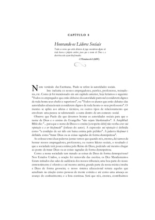 CAPÍTUL O 8
Honrando os Líderes Sociais
Todos os servos que estão debaixo de jugo considerem dignos de
toda honra o próprio senhor, para que o nome de Deus e a
doutrinanão sejamblasfemados.
-1 Timóteo6:1 (ASV)
este versículo das Escrituras, Paulo se refere às autoridades sociais.
Isto incluiria os nossos empregadores, patrões, professores, treinado-
res, etc. Como já foi mencionado em um capítulo anterior, hoje leríamos o seguinte:
"Todos os empregados que estão debaixo da autoridade patronal considerem dignos
de toda honra seus chefes e superiores", ou "Todos os alunos que estão debaixo das
autoridades educacionais considerem dignos de toda honra os seus professores". O
mesmo se aplica aos atletas e técnicos, ou outros tipos de relacionamento que
envolvam uma pessoa se submetendo a outra dentro de um contexto social.
Observe que Paulo diz que devemos honrar as autoridades sociais para que o
nome de Deus e o ensino do Evangelho "não sejam blasfemados". A Amplified
Bible diz: "... para que o nome de Deus e o ensino [a respeito dele] não venha a ter má
reputação e a ser blasfemado" (ênfases do autor). A expressão má reputação é definida
como "a condição de ser tido em baixa estima pelo público". A palavra blasfemar é
definida como "tratar Deus ou as coisas sagradas de forma desrespeitosa".
Ao colocar estas duas palavras juntas vemos que quando nós, crentes, deixamos de
honrar nossos empregadores, professores, ou outros líderes sociais, o resultado é
que a sociedade terá pouca estima pelo Reino de Deus, podendo até mesmo chegar
ao ponto de tratar Deus ou as coisas sagradas de forma desrespeitosa.
Como a nossa sociedade tem tratado as coisas de Deus de forma desrespeitosa?
Nos Estados Unidos, a oração foi removida das escolas; os Dez Mandamentos
foram retirados das salas de audiência dos nossos tribunais; uma boa parte do nosso
entretenimento é ofensiva e até mesmo ateísta; grande parte da nossa música insulta
a Deus de forma grosseira; o nosso sistema educacional retrata aqueles que
acreditam na criação como pessoas de mente estreita e até como uma ameaça ao
avanço do conhecimento; e a lista continua. Será que nós, crentes, contribuímos
N
 