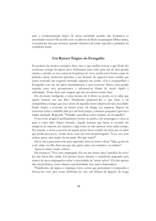 84
para o comportamento ímpio de nossa sociedade quando não honramos as
autoridades sociais? De acordo com as palavras de Paulo na passagem bíblica acima,
é exatamente isso que acontece quando deixamos de andar segundo o princípio da
verdadeira honra.
Um Retrato Trágico do Evangelho
Eu poderia dar muitos exemplos disto, mas o que melhor retrata o que Paulo diz
aconteceu comigo há alguns anos. Embarquei num avião para sair de uma grande
cidade, e, devido ao meu status de freqüência de voos, recebi como bônus viajar na
primeira classe. Sentei-me próximo a um homem de negócios bem vestido que
estava tomando um coquetel. Sentindo urgência em conhe- cê-lo e compartilhar o
Evangelho com ele, dei início imediatamente a uma conversa. Houve uma grande
empatia entre nós; pensamentos e informações fluíam de modo rápido e
estimulante. Posso dizer sem exagero que nós nos demos muito bem.
Ele era muito inteligente, e antes mesmo de ir direto ao ponto, eu já sabia que
aquele homem era um líder. Finalmente perguntei-lhe o que fazia, e ele
compartilhou comigo que era o dono da segunda maior empresa de táxis da cidade.
Então foquei a conversa na forma como ele dirigia sua empresa. Depois de
conversar sobre o trabalho dele por um bom tempo, o homem perguntou qual era a
minha atividade. Respondi: "Trabalho para Deus como ministro do Evangelho".
O seu rosto amigável imediatamente tornou-se azedo, e ele resmungou e virou-se
para o outro lado. Fiquei chocado. Aquele homem que havia se tornado tão
amigável, de repente, me rejeitava e agia como se não quisesse mais nada comigo.
No entanto, a nossa conversa até aquele ponto havia corrido tão bem que eu sabia
que podia provocá-lo. Então disse, com um tom despreocupado: "Uau, isso com
certeza gerou uma reação da sua parte. Por que razão?"
Ele se virou para mim com uma expressão séria no rosto e disse: "Sabe, gostei de
você, então vou lhe dizer por que não quero nada com ministros ou cristãos".
Agora eu estava muito curioso.
Ele começou: "Tive uma empregada. Ela era um desses tipos 'nascidos de novo'
[eu não havia dito nada]. Ela passava horas durante o expediente pregando para
muitos de meus empregados sobre a necessidade de 'serem salvos'. Ela não apenas
não era produtiva, como afetava a produtividade dos outros funcionários.
"Finalmente, ela largou o emprego, levou coisas que pertenciam à companhia e
deixou-me com uma conta telefônica de oito mil dólares de ligações de longa
 