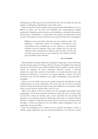 85
distância para seu filho que morava na Alemanha" (Isso foi em meados dos anos 90,
quando os telefonemas internacionais eram muito caros).
Fiquei inconsolável. Todos naquela empresa agora teriam dificuldades em ouvir a
Palavra de Deus, pois ela havia sido difamada pelo comportamento daquela
funcionária. Pregando, quando deveria estar trabalhando, e roubando abertamente,
ela desonrara o proprietário e os funcionários da empresa. Em lugar disso, deveria
ter sido a funcionária de maior confiança. E por isso que Paulo diz aos empregados:
[Diga] aos servos que sejam submissos aos seus senhores, sendo- lhes
agradáveis e dando-lhes motivo de satisfação. [Advirta-os] a não
responderem nem contradizerem os seus senhores, a não furtarem
tomando coisas de pequeno valor, mas a darem prova de que são
realmente leais e inteiramente confiáveis e fiéis em tudo, a fim de que,
em todas as coisas, possam ser um ornamento e dar crédito ao ensino
[que é] de Deus, nosso Salvador.
-Tito 2:9-10 (AMP)
-
Ela desacreditou o próprio objeto da sua pregação (Aquilo que vivemos fala muito
mais alto do que aquilo que dizemos). Ela fez com que o Evangelho fosse objeto de
censura. Se tivesse feito o que a Palavra de Deus diz, honrando seu patrão, ela teria
tratado seu emprego de forma totalmente diferente. Honrar é valorizar,
submeter-se, tratar como precioso. Sua atitude e seu comportamento teriam sido
inteiramente diferentes se ela tivesse um coração disposto a honrar. Ela estaria
motivada a fazer um bom trabalho; e isto, aliado à integridade, teria promovido o
Evangelho.
Passei o resto de minha conversa com aquele empresário desculpando-me pelo
comportamento de sua ex-funcionária. Ele ouviu, mas não lhe serviu de grande
consolo. O dano havia sido profundo e seria muito difícil de ser consertado. Aquilo
afetou a nossa conversa durante todo o resto do voo.
Alguns anos depois, contei essa história em uma mensagem que preguei numa
congregação. Um de nossos parceiros financeiros, mais tarde, ouviu o mesmo relato
em um CD e entrou em contato com o nosso ministério com um pedido. Ele
perguntou se eu poderia conseguir a informação sobre qual era a empresa daquele
homem e o respectivo endereço, pois tinha o desejo de escrever uma longa carta de
desculpas e enviar um cheque de oito mil dólares àquele empregador como um
testemunho do amor de Deus.
Fiquei tão empolgado com o desejo de nosso parceiro em reparar os danos e
alcançar aquele empresário, que me envolvi pessoalmente. Ao entrar em contato
 