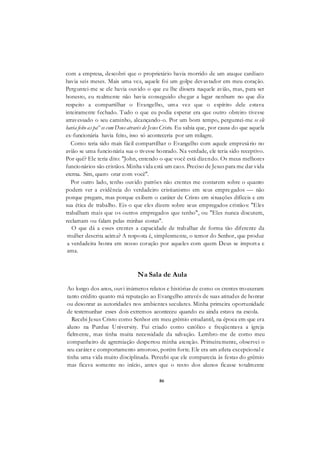 86
com a empresa, descobri que o proprietário havia morrido de um ataque cardíaco
havia seis meses. Mais uma vez, aquele foi um golpe devastador em meu coração.
Perguntei-me se ele havia ouvido o que eu lhe dissera naquele avião, mas, para ser
honesto, eu realmente não havia conseguido chegar a lugar nenhum no que diz
respeito a compartilhar o Evangelho, uma vez que o espírito dele estava
inteiramente fechado. Tudo o que eu podia esperar era que outro obreiro tivesse
atravessado o seu caminho, alcançando-o. Por um bom tempo, perguntei-me se ele
havia feito as pa^es com Deus através de Jesus Cristo. Eu sabia que, por causa do que aquela
ex-funcionária havia feito, isso só aconteceria por um milagre.
Como teria sido mais fácil compartilhar o Evangelho com aquele empresário no
avião se uma funcionária sua o tivesse honrado. Na verdade, ele teria sido receptivo.
Por quê? Ele teria dito: "John, entendo o que você está dizendo. Os meus melhores
funcionários são cristãos. Minha vida está um caos. Preciso de Jesus para me dar vida
eterna. Sim, quero orar com você".
Por outro lado, tenho ouvido patrões não crentes me contarem sobre o quanto
podem ver a evidência do verdadeiro cristianismo em seus empregados — não
porque pregam, mas porque exibem o caráter de Cristo em situações difíceis e em
sua ética de trabalho. Eis o que eles dizem sobre seus empregados cristãos: "Eles
trabalham mais que os outros empregados que tenho", ou "Eles nunca discutem,
reclamam ou falam pelas minhas costas".
O que dá a esses crentes a capacidade de trabalhar de forma tão diferente da
mulher descrita acima? A resposta é, simplesmente, o temor do Senhor, que produz
a verdadeira honra em nosso coração por aqueles com quem Deus se importa e
ama.
Na Sala de Aula
Ao longo dos anos, ouvi inúmeros relatos e histórias de como os crentes trouxeram
tanto crédito quanto má reputação ao Evangelho através de suas atitudes de honrar
ou desonrar as autoridades nos ambientes seculares. Minha primeira oportunidade
de testemunhar esses dois extremos aconteceu quando eu ainda estava na escola.
Recebi Jesus Cristo como Senhor em meu grêmio estudantil, na época em que era
aluno na Purdue University. Fui criado como católico e freqüentava a igreja
fielmente, mas tinha muita necessidade da salvação. Lembro-me de como meu
companheiro de agremiação despertou minha atenção. Primeiramente, observei o
seu caráter e comportamento amoroso, porém forte. Ele era um atleta excepcional e
tinha uma vida muito disciplinada. Percebi que ele comparecia às festas do grêmio
mas ficava somente no início, antes que o resto dos alunos ficasse totalmente
 