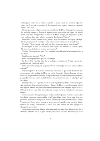 87
embriagado; então ele se retirava quando as coisas saíam do controle. Quando
estava nas festas, ele conversava de forma gentil com rapazes ou moças enquanto
tomava uma soda.
Ele viu que eu era religioso, mas que estava longe de Deus. Então, primeiramente,
fez amizade comigo e, depois de algum tempo, uma noite, ele bateu em minha
porta. Enquanto compartilhava a Palavra de Deus comigo, ele perguntou: "John,
você pode me dizer algo sobre o presidente dos Estados Unidos?"
Respondi: "E claro, o nome dele é Jimmy Carter, e o nome de sua esposa é Roslyn.
Ele foi governador da Geórgia, e antes disso foi um plantador de amendoins".
Ele disse: "Bom. Agora, você pode me dizer o que sabe sobre Jesus Cristo?"
Eu retruquei: "Claro, Ele nasceu de uma virgem, seu padrasto se chamava José,
Ele teve doze discípulos e morreu em uma cruz".
"Ótimo. Agora, diga-me isto: Você conhece o presidente Carter como conhece a
sua mãe?"
Rapidamente respondi: "Não".
Então ele me perguntou qual era a diferença.
Eu disse: "Ela é minha mãe. Eu a conheço pessoalmente. Nunca encontrei o
presidente dos Estados Unidos".
Então ele me fez a seguinte pergunta: "Você conhece Jesus Cristo como conhece
sua mãe?"
Fiquei estupefato. E sentado permaneci, sem saber o que dizer. Então ele me
mostrou que todo o plano de Deus em enviar Jesus não foi para fazer de nós um
bando de freqüentadores de igreja, mas para ter um relacionamento pessoal conosco,
porque Ele nos ama e tem saudade de nós. Fiquei impressionado ao saber para quê
fui criado.
Durante todo o ano seguinte, passei horas mergulhado na Bíblia. Eu não conseguia
ficar satisfeito. Queria muito conhecer a Palavra de Deus. Antes de entregar minha
vida a Jesus, a Bíblia me parecia um amontoado de histórias e regras. Agora ela era a
Palavra de Deus para mim pessoalmente porque havia se tornado viva em meu
coração.
Como estudante de engenharia, eu podia escolher algumas matérias eletivas. Na
lista, havia alguns cursos oferecidos pela Universidade Notre Dame, que tinha um
professor residente no campus de Purdue. Decidi cursar Panorama Geral do Antigo
Testamento. Como novo crente, eu estava me esforçando para entender alguns
ensinos do Antigo Testamento, e achei que seria ótimo ter uma perspectiva
abrangente do assunto.
Nossa turma se reunia durante três horas toda segunda-feira. O professor foi à
frente na primeira aula e, só para resumir, me deixou chocado. Ele disse que havia
 