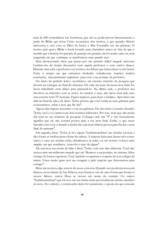 88
mais de 600 contradições nas Escrituras, que não se podia provar historicamente a
partir da Bíblia que Jesus Cristo ressuscitou dos mortos, e que quando Moisés
atravessou a seco com os filhos de Israel, o Mar Vermelho era um pântano. O
motivo pelo qual a Bíblia o havia tornado mais dramático estava no fato de que, à
medida que a história foi passada de geração em geração, ela foi sendo cada vez mais
exagerada, até que o pântano se transformou num grande mar.
Seria desnecessário dizer que passei por um período difícil naquele semestre.
Lembro-me de muitas discussões com aquele professor e com outros alunos.
Durante uma aula, o professor e eu tivemos um debate que durou duas ou três horas.
Todo o tempo em que estivemos duelando verbalmente, mantive minhas
convicções, mas permaneci respeitoso para com a sua posição de professor.
No início do período letivo, recebíamos um enorme relatório de pesquisa que
deveria ser entregue no final do semestre. Ele valia um terço da nossa nota final. Eu
havia trabalhado com afinco para preenchê-lo. Na última aula, o professor nos
devolveu os relatórios com as notas. Ao receber o meu, não havia nota nele, mas
uma enorme letra "I" marcada. Fiquei surpreso, para dizer o mínimo. Aproximei-me
dele no final da aula e ele disse: "John, preciso que você venha ao meu gabinete para
conversarmos sobre a nota que lhe dei".
Alguns dias depois, encontrei-o em seu gabinete. Ele deu início à reunião dizendo:
"John, você e eu estamos em dois mundos diferentes. Por isso, senti que não podia
dar nota ao seu relatório de pesquisa. Coloquei nele um "I" e isto basicamente
significa que ele não contará pontos para a sua nota final. Então, o que estou
fazendo com você, é tirando a média das suas duas últimas provas para lhe dar a nota
final do semestre".
Em seguida, disse: "John, já tive alguns 'fundamentalistas' em minhas turmas, e
eles foram as minhas piores dores de cabeça. A maioria fazia uma dessas três coisas:
criava o caos em minhas aulas, abandonava as aulas, ou até mesmo voltava atrás
naquilo em que acreditava, como foi o caso de alguns".
Ele suavizou seu modo de falar e disse: "John, você tem sido diferente. Você não
recuou nem um milímetro naquilo que crê. Manteve a sua posição, no entanto, falou
comigo de forma respeitosa. Você também conquistou o respeito de seus colegas de
turma. Estou muito grato por sua coragem e pelo respeito que demonstrou para
comigo".
Deus me mostrou algo através da nossa conversa. Quando nos posicionamos com
firmeza na revelação da Sua Palavra, mas fazemos isto de uma forma que honra os
nossos líderes, vemos Deus se mover em nome da verdade. Os outros
"fundamentalistas" que ele teve em sua turma eram provavelmente crentes nascidos
de novo. No entanto, o testemunho deles foi justamente o oposto do que estavam
 