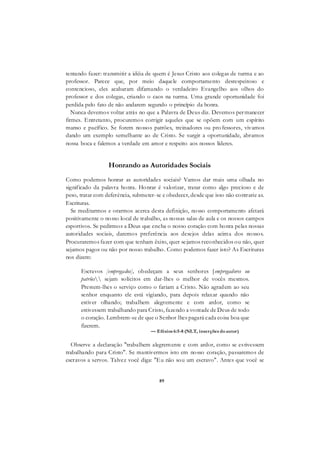 89
tentando fazer: transmitir a idéia de quem é Jesus Cristo aos colegas de turma e ao
professor. Parece que, por meio daquele comportamento desrespeitoso e
contencioso, eles acabaram difamando o verdadeiro Evangelho aos olhos do
professor e dos colegas, criando o caos na turma. Uma grande oportunidade foi
perdida pelo fato de não andarem segundo o princípio da honra.
Nunca devemos voltar atrás no que a Palavra de Deus diz. Devemos permanecer
firmes. Entretanto, procuremos corrigir aqueles que se opõem com um espírito
manso e pacífico. Se forem nossos patrões, treinadores ou pro fessores, vivamos
dando um exemplo semelhante ao de Cristo. Se surgir a oportunidade, abramos
nossa boca e falemos a verdade em amor e respeito aos nossos líderes.
Honrando as Autoridades Sociais
Como podemos honrar as autoridades sociais? Vamos dar mais uma olhada no
significado da palavra honra. Honrar é valorizar, tratar como algo precioso e de
peso, tratar com deferència, submeter-se e obedecer, desde que isso não contrarie as.
Escrituras.
Se meditarmos e orarmos acerca desta definição, nosso comportamento afetará
positivamente o nosso local de trabalho, as nossas salas de aula e os nossos campos
esportivos. Se pedirmos a Deus que encha o nosso coração com honra pelas nossas
autoridades sociais, daremos preferência aos desejos delas acima dos nossos.
Procuraremos fazer com que tenham êxito, quer sejamos reconhecidos ou não, quer
sejamos pagos ou não por nosso trabalho. Como podemos fazer isto? As Escrituras
nos dizem:
Escravos [empregados], obedeçam a seus senhores [empregadores ou
patrões sejam solícitos em dar-lhes o melhor de vocês mesmos.
Prestem-lhes o serviço como o fariam a Cristo. Não agradem ao seu
senhor enquanto ele está vigiando, para depois relaxar quando não
estiver olhando; trabalhem alegremente e com ardor, como se
estivessem trabalhando para Cristo, fazendo a vontade de Deus de todo
o coração. Lembrem-se de que o Senhor lhes pagará cada coisa boa que
fizerem.
— Efésios 6:5-8 (NLT, inserções doautor)
Observe a declaração "trabalhem alegremente e com ardor, como se estivessem
trabalhando para Cristo". Se mantivermos isto em nosso coração, passaremos de
escravos a servos. Talvez você diga: "Eu não sou um escravo". Antes que você se
 