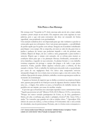15
Não Perca a Sua Herança
Ele começa com "Acautelai-vos"1. João encoraja cada um de nós a tomar cuidado,
examinar e prestar atenção em nós mesmos. Ele empresta uma certa urgência às suas
palavras, pois o que está para comunicar não deve ser encarado de forma
superficial, mas ponderado com profundidade.
Uma atenção cuidadosa deve ser dispensada para que não venhamos a perder as
coisas pelas quais nos esforçamos. Isto é um pouco preocupante... a possibilidade
de perder aquilo que foi ganho com esforço. Imagine um fazendeiro trabalhando
para limpar o seu campo. Ele se empenha, em meio ao calor do dia, para tirar as
pedras e pedaços de tronco que poderiam impedir o solo de produzir uma
colheita. Depois de limpo, ele ara e cultiva a terra, preparando-a para receber a
semente. Depois que o campo está semeado, ele se esforça para manter as
condições ideais para que a sua plantação floresça: fertilizando, arrancando as
ervas daninhas, e regando ás suas sementes. As plantas brotam e o seu trabalho
continua enquanto ele protege o campo das pragas e de tudo o que possa
arruiná-lo. Então, quando faltam algumas semanas para a colheita, ele fica
cansado e desiste. Todo o trabalho foi inútil, pois ele perde toda a sua produção
por causa de sua negligência final. Ou talvez uma tempestade estivesse
ameaçando chegar; ele viu os sinais, mas se recusou a agir, e esse erro custou-lhe a
colheita. Que perda de tempo, dinheiro, trabalho e recursos apenas para vacilar no
momento da concretização.
E quanto ao homem de negócios que se dedica a construir sua empresa durante
anos, apenas para perdê-la no final por causa de algumas decisões erradas? Mais
uma vez... é trágico. Em ambos os casos, os benefícios do trabalho intenso são
perdidos em um instante por causa de escolhas erradas.
E por isso que as Escrituras nos encorajam repetidas vezes a terminarmos bem:
"Aquele que perseverar até o fm" (Mateus 10:22, 24:13; Marcos 13:13), e novamente,
"Porque nos temos tornado participantes de Cristo, se, de fato, guardarmos
firmes, até o fim, a confiança que, desde o princípio, tivemos" (He- breus 3:14), e
ainda, "Ao vencedor, que guardar até o fim as minhas obras..." (Apocalipse 2:26;
ênfases do autor em todos), e a lista continua. O Cristianismo não é uma corrida
de velocidade, mas de perseverança. Portanto, não é a forma como começamos a
1 N.T: Outras versões trazem"Olhai por vós mesmos" (Almeida Revista e Corrigida) e "Tomem
cuidado com vocês mesmos" (Nova Tradução na Linguagem de Hoje).
 
