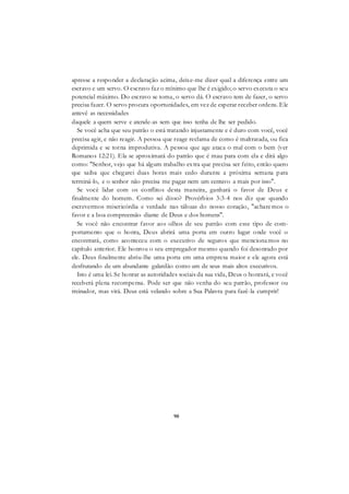 90
apresse a responder a declaração acima, deixe-me dizer qual a diferença entre um
escravo e um servo. O escravo faz o mínimo que lhe é exigido; o servo executa o seu
potencial máximo. Do escravo se toma, o servo dá. O escravo tem de fazer, o servo
precisa fazer. O servo procura oportunidades, em vez de esperar receber ordens. Ele
antevê as necessidades
daquele a quem serve e atende-as sem que isso tenha de lhe ser pedido.
Se você acha que seu patrão o está tratando injustamente e é duro com você, você
precisa agir, e não reagir. A pessoa que reage reclama de como é maltratada, ou fica
deprimida e se torna improdutiva. A pessoa que age ataca o mal com o bem (ver
Romanos 12:21). Ela se aproximará do patrão que é mau para com ela e dirá algo
como: "Senhor, vejo que há algum trabalho extra que precisa ser feito, então quero
que saiba que chegarei duas horas mais cedo durante a próxima semana para
terminá-lo, e o senhor não precisa me pagar nem um centavo a mais por isso".
Se você lidar com os conflitos desta maneira, ganhará o favor de Deus e
finalmente do homem. Como sei disso? Provérbios 3:3-4 nos diz que quando
escrevermos misericórdia e verdade nas tábuas do nosso coração, "acharemos o
favor e a boa compreensão diante de Deus e dos homens".
Se você não encontrar favor aos olhos de seu patrão com esse tipo de com-
portamento que o honra, Deus abrirá uma porta em outro lugar onde você o
encontrará, como aconteceu com o executivo de seguros que mencionamos no
capítulo anterior. Ele honrou o seu empregador mesmo quando foi desonrado por
ele. Deus finalmente abriu-lhe uma porta em uma empresa maior e ele agora está
desfrutando de um abundante galardão como um de seus mais altos executivos.
Isto é uma lei. Se honrar as autoridades sociais da sua vida, Deus o honrará, e você
receberá plena recompensa. Pode ser que não venha do seu patrão, professor ou
treinador, mas virá. Deus está velando sobre a Sua Palavra para fazê-la cumprir!
 