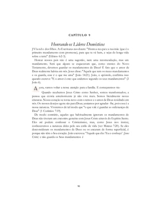 91
CAPÍTUL O 9
Honrando os Líderes Domésticos
JVla nd o dos filhos. As Escrituras nos dizem: "Honra a teu pai e a tua mãe (que é o
primeiro mandamento com promessa), para que te vá bem, e sejas de longa vida
sobre a terra" (Efésios 6:2-3).
Honrar nossos pais não é uma sugestão, nem uma recomendação, mas um
mandamento. Será que alguns se esqueceram que, como crentes do Novo
Testamento, devemos guardar os mandamentos de Deus? É fato que o amor de
Deus realmente habita em nós. Jesus disse: "Aquele que tem os meus mandamentos
e os guarda, esse é o que me ama" (João 14:21). João, o apóstolo, confirma isso
quando escreve: "E o amor é este: que andemos segundo os seus mandamentos" (2
João 6).
Quando recebemos Jesus Cristo como Senhor, somos transformados; a
pessoa que existia anteriormente já não vive mais. Somos literalmente novas
criaturas. Nosso coração se torna novo com o temor e o amor de Deus residindo em
nós. Os nossos desejos agora são para Deus; ansiamos por agradar- lhe, pois essa é a
nossa natureza. Viveremos de tal modo que "o que vale é guardar as ordenanças de
Deus" (1 Coríntios 7:19).
De modo contrário, aqueles que habitualmente ignoram os mandamentos de
Deus não tiveram um encontro genuíno com Jesus Cristo através do Espírito Santo.
Eles até podem confessar o Cristianismo, mas, como Jesus nos instrui,
conheceremos a natureza deles pelo seu estilo de vida (ver Mateus 7:20). Se eles
desconsideram os mandamentos de Deus ou os encaram de forma superficial, é
porque não têm o Seu coração. João escreveu: "Aquele que diz: 'Eu o conheço' [Jesus
Cristo] e não guarda os Seus mandamentos é
gora, vamos voltar a nossa atenção para a família. E começaremos tra-
 