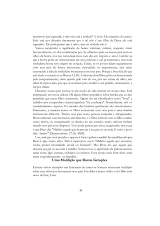 92
mentiroso [está enganado], e nele não está a verdade" (1 João 2:4; inserções do autor).
João está nos dizendo claramente que o tal não é um filho de Deus; ele está
enganado. Ele pode pensar que é salvo, mas na verdade não é.
Vamos recapitular o significado da honra: valorizar, estimar, respeitar, tratar
favoravelmente, ter alta consideração por. Se olharmos para os nossos pais com os
olhos da honra, nós nos comunicaremos com eles em respeito e amor. Lembre-se
que a honra pode ser demonstrada em atos, palavras e até pensamentos, mas toda
verdadeira honra tem origem no coração. Então, se os jovens falam regularmente
com seus pais de forma irreverente, descuidada ou impertinente, eles estão
externando a falta da verdadeira honra para com seus pais. Porque a boca fala do que
está cheio o coração (ver Mateus 12:34). A desonra dos filhos pode ser demonstrada
pelo comportamento, tanto quanto pelo tom de voz, por um revirar de olhos, um
olhar de reprovação, pés que se arrastam para atender a um pedido, reclamações, e
daí por diante.
Desonrar nossos pais tornou-se um modo de vida normal em nossos dias. Está
impregnado em nossa cultura. Há alguns filmes populares sobre família que eu não
permitiria que meus filhos assistissem. Alguns são até classificados como "bons" e
exibidos por companhias cinematográficas "de confiança". Normalmente nós os
consideraríamos seguros. Os enredos das histórias geralmente são emocionantes.
Entretanto, a maneira como os filhos conversam com seus pais é uma história
inteiramente diferente. Tratam seus pais como pessoas estúpidas e ultrapassadas.
Desconsideram suas instruções abertamente, e o filme termina com os filhos saindo
como heróis, ou conquistando os desejos de seu coração, muito embora tenham
tratado seus pais com desprezo. Você pode pensar que estou exagerando, mas ouça
o que Deus diz: "Maldito aquele que desprezar a seu pai ou sua mãe. E todo o povo
dirá: Amém'" (Deuteronômio 27:16; AMP).
Uau, será que você percebe o quanto é forte a palavra maldito? Ser amaldiçoado por
Deus é algo muito sério. Talvez esperemos ouvir: "Maldito aquele que assassina,
rouba, pratica imoralidade sexual ou feiüçaria". Mas Deus diz que aquele que
desonra seu pai ou sua mãe é maldito. Vamos rever o significado da palavra desonrar,
tratar como algo comum, ordinário ou inferior. Uma versão mais forte disto seria
tratar vergonhosamente ou humilhar.
Uma Maldição que Durou Gerações
Existem vários exemplos nas Escrituras de como os homens trouxeram maldição
sobre suas vidas por desonrarem seus pais. Um deles é muito vivido: o do filho mais
novo de Noé, Cam.
 