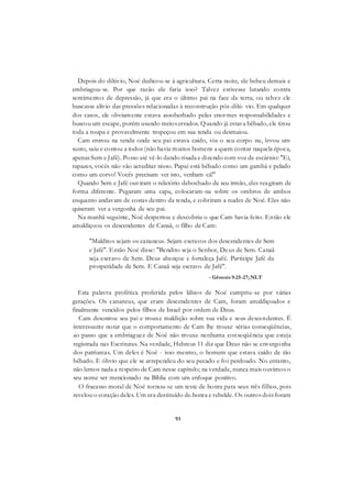 93
Depois do dilúvio, Noé dedicou-se à agricultura. Certa noite, ele bebeu demais e
embriagou-se. Por que razão ele faria isso? Talvez estivesse lutando contra
sentimentos de depressão, já que era o último pai na face da terra; ou talvez ele
buscasse alívio das pressões relacionadas à reconstrução pós-dilú- vio. Em qualquer
dos casos, ele obviamente estava assoberbado pelas enormes responsabilidades e
buscou um escape, porém usando meios errados. Quando já estava bêbado, ele tirou
toda a roupa e provavelmente tropeçou em sua tenda ou desmaiou.
Cam entrou na tenda onde seu pai estava caído, viu o seu corpo nu, levou um
susto, saiu e contou a todos (não havia muitos homens a quem contar naquela época,
apenas Sem e Jafé). Posso até vê-lo dando risada e dizendo com voz de escárnio: "Ei,
rapazes, vocês não vão acreditar nisso. Papai está bêbado como um gambá e pelado
como um corvo! Vocês precisam ver isto, venham cá!"
Quando Sem e Jafé ouviram o relatório debochado de seu irmão, eles reagiram de
forma diferente. Pegaram uma capa, colocaram-na sobre os ombros de ambos
enquanto andavam de costas dentro da tenda, e cobriram a nudez de Noé. Eles não
quiseram ver a vergonha de seu pai.
Na manhã seguinte, Noé despertou e descobriu o que Cam havia feito. Então ele
amaldiçoou os descendentes de Canaã, o filho de Cam:
"Malditos sejam os cananeus. Sejam escravos dos descendentes de Sem
e Jafé". Então Noé disse: "Bendito seja o Senhor, Deus de Sem. Canaã
seja escravo de Sem. Deus abençoe e fortaleça Jafé. Participe Jafé da
prosperidade de Sem. E Canaã seja escravo de Jafé".
- Gênesis 9:25-27; NLT
Esta palavra profética proferida pelos lábios de Noé cumpriu-se por várias
gerações. Os cananeus, que eram descendentes de Cam, foram amaldiçoados e
finalmente vencidos pelos filhos de Israel por ordem de Deus.
Cam desonrou seu pai e trouxe maldição sobre sua vida e seus descendentes. É
interessante notar que o comportamento de Cam lhe trouxe sérias conseqüências,
ao passo que a embriaguez de Noé não trouxe nenhuma conseqüência que esteja
registrada nas Escrituras. Na verdade, Hebreus 11 diz que Deus não se envergonha
dos patriarcas. Um deles é Noé - isso mesmo, o homem que estava caído de tão
bêbado. E óbvio que ele se arrependeu do seu pecado e foi perdoado. No entanto,
não lemos nada a respeito de Cam nesse capítulo; na verdade, nunca mais ouvimos o
seu nome ser mencionado na Bíblia com um enfoque positivo.
O fracasso moral de Noé tornou-se um teste de honra para seus três filhos, pois
revelou o coração deles. Um era destituído de.honra e rebelde. Os outros dois foram
 