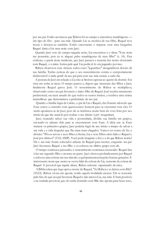 95
por seu pai. Então aconteceu que Rúben foi ao campo e encontrou mandrágoras —
um tipo de flor - para sua mãe. Quando Lia as recebeu de seu filho, Raquel teve
inveja e desejou-as também. Então encerraram o impasse com uma barganha:
Raquel daria a Lia uma noite com Jacó.
Quando Jacó veio do campo naquela noite, Lia encontrou-o e disse: "Esta noite
me possuirás, pois eu te aluguei pelas mandrágoras de meu filho" (v. 16). Fica
evidente, a partir deste incidente, que Jacó passava a maioria das noites dormindo
com Raquel, e a única forma pela qual Lia podia tê-lo era pagando por isso.
Rúben observava com tristeza todos esses "joguinhos" desagradáveis dentro de
sua família. Tenho certeza de que o seu ressentimento contra o comportamento
desfavorável e nada gentil de seu pai para com sua mãe crescia a cada dia.
A postura de Jacó em relação a Lia não se limitava apenas ao quarto de dormir. Era
vista em todas as áreas. O tempo passou e, depois que nasceram dez filhos a Jacó,
finalmente Raquel gerou José. O ressentimento de Rúben se multiplicou,
observando como seu pai favorecia o único filho de Raquel. José recebia tratamento
preferencial, era mais amado do que todos os outros irmãos, e recebeu uma túnica
maravilhosa que demonstrava a preferência de seu pai.
Quando a família fugia de Labão, o pai de Lia e Raquel, eles ficaram sabendo que
Esaú estava a caminho com quatrocentos homens para se encontrar com eles. O
medo apoderou-se de Jacó, pois ele se lembrava muito bem do voto feito por seu
irmão de que iria matá-lo por roubar o seu direito à pri- mogenitura.
Jacó, tentando salvar sua vida e posteridade, dividiu sua família em grupos,
enviando-os adiante dele para se encontrarem com Esaú. A idéia era: se Esaú
matasse os primeiros grupos, Jacó poderia fugir de seu irmão a tempo de salvar a
sua vida e a vida daqueles que lhe eram mais chegados. Vamos ver como ele fez a
divisão: "Pôs as servas e seus filhos à frente, Lia e seus filhos atrás deles e Raquel e
José por últimos" (33:2; AMP). Você pode imaginar a dor e a ira que Rúben sentiu?
Ele e sua mãe foram colocados adiante de Raquel para morrer, enquanto seu pai
Jacó favoreceu Raquel e seu filho e os colocou no último grupo com ele.
O tempo continuou passando; o ressentimento continuou crescendo. Raquel deu
à luz um segundo filho e morreu no parto. Jacó chorou profundamente por Raquel
e colocou uma coluna em seu túmulo, a qual permaneceria pelas futuras gerações. E
interessante notar que nunca se ouviu falar da coluna de Lia, somente da coluna de
Raquel. E provável que àquela altura, Rúben estivesse espumando de raiva.
A Bíblia relata que logo após a morte de Raquel, "foi Rúben e se deitou com Bila"
(35:22). Rúben vivera em agonia vendo aquela rivalidade crescer. Ele se ressentia
pelo fato de que seu pai favorecia Raquel e não amava Lia, sua mãe. E bem possível,
e na verdade provável, que ele tenha dormido com Bila não apenas para fazer sexo,
 