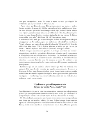 96
mas para envergonhar a tenda de Raquel e sentir- se meio que vingado do
sofrimento que lhe provocavam as atitudes do pai.
Agora veja o que Deus diz sobre Rúben, muito depois que todos os irmãos
haviam morrido e desaparecido: "O filho mais velho de Israel era Rúben, mas já que
ele havia feito uma ação muito feia contra [idesonrado] o pai, deitando-se com uma de
suas esposas, o direito que ele tinha por ser o filho mais velho foi dado a José, seu
irmão por parte de pai. Por isso, o registro da família não traz o nome de Rúben
como o filho mais velho" (1 Crônicas 5:1; NLT; inserção do autor).
E muito interessante notar que as atitudes de Jacó estavam erradas, por amar Raquel
e negligenciar Lia. Na verdade, aquilo não era bom aos olhos de Deus, pois lemos:
"Vendo o Senhor que Lia era desprezada, fê-la fecunda" (Gênesis 29:31). A versão
bíblica New King James (NKJV) declara: "Quando o Senhor viu que Lia não era
amada...". Deus a abençoou numa área de sofrimento criada pelo marido.
Rúben enxergava as coisas com precisão. A avaliação que fizera do compor-
tamento de seu pai não foi invencionice. Entretanto, foi aquilo que ele permitiu que
se desenvolvesse em seu coração que o envenenou. Ele abandonou a honra que
Deus coloca no coração de cada filho e adotou uma atitude de ressentimento que
estimulou a desonra. Permitiu que ela crescesse a ponto de justificar o seu
comportamento desonroso e isso lhe custou muito caro. Ele perdeu o seu direito de
primogenitura.
Lembre-se que em um capítulo anterior vimos que Ana foi insultada pelo
sacerdote Eli, mas ela não permitiu que aquele comportamento desonroso a
demovesse de fazer o que Deus nos ordena: prestar honra aos que estão em posição
de autoridade. Ela recebeu o galardão completo. Rúben, por outro lado, perdeu sua
recompensa — sua herança. Ele estava totalmente correto em sua avaliação, mas
totalmente errado em sua reação.
Não Permita que o Comportamento
Errado de Outra Pessoa Afete Você
Nos últimos anos, tornou-se cada vez mais evidente para mim que não podemos
permitir que o comportamento errado de outras pessoas afete o que sabemos ser o
comportamento correto. Esta verdade é vista de forma clara na vida de Moisés.
Os filhos de Israel, assim como Jacó, haviam persistentemente se comportado de
uma forma que não agradava a Deus. No caso de Jacó, porque desprezava sua
esposa; no caso deles, por causa das reclamações constantes. Como aconteceu com
Rúben, Moisés sofreu devido ao comportamento errado deles. Durante quarenta
 