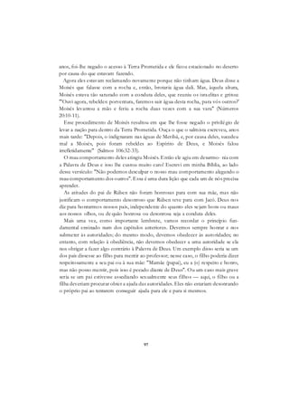 97
anos, foi-lhe negado o acesso à Terra Prometida e ele ficou estacionado no deserto
por causa do que estavam fazendo.
Agora eles estavam reclamando novamente porque não tinham água. Deus disse a
Moisés que falasse com a rocha e, então, brotaria água dali. Mas, àquela altura,
Moisés estava tão saturado com a conduta deles, que reuniu os israelitas e gritou:
"'Ouvi agora, rebeldes: porventura, faremos sair água desta rocha, para vós outros?'
Moisés levantou a mão e feriu a rocha duas vezes com a sua vara" (Números
20:10-11).
Esse procedimento de Moisés resultou em que lhe fosse negado o privilégio de
levar a nação para dentro da Terra Prometida. Ouça o que o salmista escreveu, anos
mais tarde: "Depois, o indignaram nas águas de Meribá, e, por causa deles, sucedeu
mal a Moisés, pois foram rebeldes ao Espírito de Deus, e Moisés falou
irrefletidamente" (Salmos 106:32-33).
O mau comportamento deles atingiu Moisés. Então ele agiu em desarmo- nia com
a Palavra de Deus e isso lhe custou muito caro! Escrevi em minha Bíblia, ao lado
desse versículo: "Não podemos desculpar o nosso mau comportamento alegando o
mau comportamento dos outros". Essa é uma dura lição que cada um de nós precisa
aprender.
As atitudes do pai de Rúben não foram honrosas para com sua mãe, mas não
justificam o comportamento desonroso que Rúben teve para com Jacó. Deus nos
diz para honrarmos nossos pais, independente do quanto eles sejam bons ou maus
aos nossos olhos, ou de quão honrosa ou desonrosa seja a conduta deles.
Mais uma vez, como importante lembrete, vamos recordar o princípio fun-
damental ensinado num dos capítulos anteriores. Devemos sempre honrar e nos
submeter às autoridades; do mesmo modo, devemos obedecer às autoridades; no
entanto, com relação à obediência, não devemos obedecer a uma autoridade se ela
nos obrigar a fazer algo contrário à Palavra de Deus. Um exemplo disso seria se um
dos pais dissesse ao filho para mentir ao professor; nesse caso, o filho poderia dizer
respeitosamente a seu pai ou à sua mãe: "Mamãe (papai), eu a (o) respeito e honro,
mas não posso mentir, pois isso é pecado diante de Deus". Ou um caso mais grave
seria se um pai estivesse assediando sexualmente seus filhos — aqui, o filho ou a
filha deveriam procurar obter a ajuda das autoridades. Eles não estariam desonrando
o próprio pai ao tentarem conseguir ajuda para ele e para si mesmos.
 