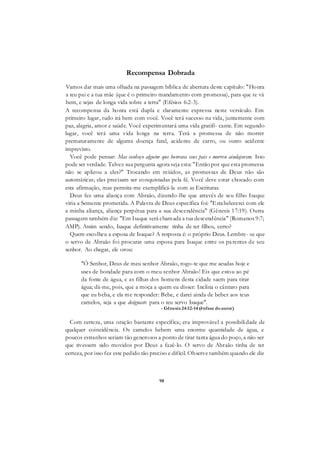 98
Recompensa Dobrada
Vamos dar mais uma olhada na passagem bíblica de abertura deste capítulo: "Honra
a teu pai e a tua mãe (que é o primeiro mandamento com promessa), para que te vá
bem, e sejas de longa vida sobre a terra" (Efésios 6:2-3).
A recompensa da honra está dupla e claramente expressa neste versículo. Em
primeiro lugar, tudo irá bem com você. Você terá sucesso na vida, juntamente com
paz, alegria, amor e saúde. Você experimentará uma vida gratifi- cante. Em segundo
lugar, você terá uma vida longa na terra. Terá a promessa de não morrer
prematuramente de alguma doença fatal, acidente de carro, ou outro acidente
imprevisto.
Você pode pensar: Mas conheço alguém que honrava seus pais e morreu aindajovem. Isso
pode ser verdade. Talvez sua pergunta agora seja esta: "Então por que esta promessa
não se aplicou a eles?" Trocando em miúdos, as promessas de Deus não são
automáticas; elas precisam ser conquistadas pela fé. Você deve estar chocado com
esta afirmação, mas permita-me exemplificá-la com as Escrituras.
Deus fez uma aliança com Abraão, dizendo-lhe que através de seu filho Isaque
viria a Semente prometida. A Palavra de Deus específica foi: "Estabelecerei com ele
a minha aliança, aliança perpétua para a sua descendência" (Gênesis 17:19). Outra
passagem também diz: "Em Isaque será chamada a tua descendência" (Romanos 9:7;
AMP). Assim sendo, Isaque definitivamente tinha de ter filhos, certo?
Quem escolheu a esposa de Isaque? A resposta é: o próprio Deus. Lembre- se que
o servo de Abraão foi procurar uma esposa para Isaque entre os parentes de seu
senhor. Ao chegar, ele orou:
"Ó Senhor, Deus de meu senhor Abraão, rogo-te que me acudas hoje e
uses de bondade para com o meu senhor Abraão! Eis que estou ao pé
da fonte de água, e as filhas dos homens desta cidade saem para tirar
água; dá-me, pois, que a moça a quem eu disser: Inclina o cântaro para
que eu beba, e ela me responder: Bebe, e darei ainda de beber aos teus
camelos, seja a que designaste para o teu servo Isaque".
- Gênesis 24:12-14 (ênfase doautor)
Com certeza, uma oração bastante específica; era improvável a possibilidade de
qualquer coincidência. Os camelos bebem uma enorme quantidade de água, e
poucos estranhos seriam tão generosos a ponto de tirar tanta água do poço, a não ser
que tivessem sido movidos por Deus a fazê-lo. O servo de Abraão tinha de ter
certeza, por isso fez este pedido tão preciso e difícil. Observe também quando ele diz
 