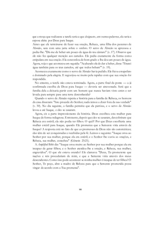 99
que a moça que realizasse a tarefa seria a que designaste-, em outras palavras, ela seria a
esposa eleita por Deus para Isaque.
Antes que ele terminasse de fazer sua oração, Rebeca, uma filha dos parentes de
Abraão, saiu com uma jarra sobre o ombro. O servo de Abraão se apressou e
pediu-lhe: "Dá-me de beber um pouco de água do teu cântaro" (v. 17). Observe que
ele não fez qualquer menção aos camelos. Ele pediu exatamente da forma como
estipulara em sua oração. Ela concordou de bom grado e lhe deu um pouco de água.
Agora, veja o que aconteceu em seguida: "Acabando ela de dar a beber, disse: 'Tirarei
água também para os teus camelos, até que todos bebam'" (v. 19).
Aconteceu exatamente como o servo de Abraão havia pedido. Ele ficou estupefato
e dominado pela alegria. E regozijou-se muito pela rapidez com que sua oração foi
respondida.
No entanto, a tarefa não estava terminada. Agora, a parte final da ponte — a já
confirmada escolha de Deus para Isaque — deveria ser atravessada. Será que a
família dela a deixaria partir com um homem que nunca haviam visto antes e ser
levada para sempre para uma terra desconhecida?
Quando o servo de Abraão repetiu a história para a família de Rebeca, os homens
da casa disseram: "Isto procede do Senhor; nada temos a dizer fora da sua verdade"
(v. 50). No dia seguinte, a família permitiu que ela partisse, e o servo de Abraão
levou-a até Isaque, e eles se casaram.
Agora, eis a parte impressionante da história. Deus escolheu esta mulher para
Isaque de forma milagrosa. Entretanto, depois que eles se casaram, descobriram que
Rebeca era estéril; ela não podia ter filhos. O quê?! Por que Deus escolheria uma
mulher estéril para Isaque, quando Ele prometeu que a Semente viria através de
Isaque? A resposta está no fato de que as promessas de Deus não são automáticas;
elas têm de ser conquistadas e recebidas pela fé. Lemos o seguinte: "Isaque orou ao
Senhor por sua mulher, porque ela era estéril; e o Senhor lhe ouviu as orações, e
Rebeca, sua mulher, concebeu" (Gênesis 25:21).
A Amplified Bible diz: "Isaque orou muito ao Senhor por sua mulher porque ela era
incapaz de gerar filhos; e o Senhor atendeu-lhe a oração, e Rebeca, sua mulher,
engravidou". O que ele estava orando? Ele clamava: "Deus, Tu prometeste que
nações e reis procederiam de mim, e que a Semente viria através dos meus
descendentes. Como isso pode acontecer se minha mulher é incapaz de ter filhos? Ó
Senhor, Te peço, abre a madre de Rebeca para que a Semente prometida possa
vingar de acordo com a Tua promessa".
 
