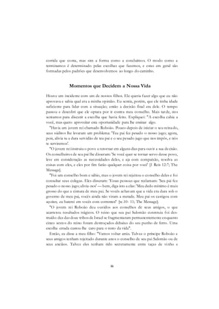 16
corrida que conta, mas sim a forma como a concluímos. O modo como a
terminamos é determinado pelas escolhas que fazemos, e estas em geral são
formadas pelos padrões que desenvolvemos ao longo do caminho.
Momentos que Decidem a Nossa Vida
Houve um incidente com um de nossos filhos. Ele queria fazer algo que eu não
aprovava e sabia qual era a minha opinião. Eu sentia, porém, que ele tinha idade
suficiente para lidar com a situação; então a decisão final era dele. O tempo
passou e descobri que ele optara por ir contra meu conselho. Mais tarde, nos
sentamos para discutir a escolha que havia feito. Expliquei: "A escolha cabia a
você, mas quero aproveitar esta oportunidade para lhe ensinar algo.
"Havia um jovem rei chamado Roboão. Pouco depois de iniciar o seu reinado,
seus súditos lhe levaram um problema: 'Teu pai fez pesado o nosso jugo; agora,
pois, alivia tu a dura servidão de teu pai e o seu pesado jugo que nos impôs, e nós
te serviremos'.
"O jovem rei instruiu o povo a retornar em alguns dias para ouvir a sua decisão.
Os conselheiros de seu pai lhe disseram: 'Se você quer se tornar servo desse povo,
leve em consideração as necessidades deles, e aja com compaixão, resolva as
coisas com eles, e eles por fim farão qualquer coisa por você' [1 Reis 12:7; The
Message].
"Foi um conselho bom e sábio, mas o jovem rei rejeitou o conselho deles e foi
consultar seus colegas. Eles disseram: 'Essas pessoas que reclamam: 'Seu pai fez
pesado o nosso jugo; alivia-nos' — bem, diga isto a elas: 'Meu dedo mínimo é mais
grosso do que a cintura de meu pai. Se vocês achavam que a vida era dura sob o
governo de meu pai, vocês ainda não viram a metade. Meu pai os castigou com
açoites; eu baterei em vocês com correntes!' [w.10- 11; The Message].
"O jovem rei Roboão deu ouvidos aos conselhos de seus amigos, o que
acarretou resultados trágicos. O reino que seu pai Salomão construiu foi des-
truído: dez das doze tribos de Israel se fragmentaram permanentemente enquanto
cinco sextos do reino foram destroçados debaixo do seu punho de ferro. Uma
escolha errada custou-lhe caro para o resto da vida".
Então, eu disse a meu filho: "Vamos voltar atrás. Talvez o príncipe Roboão e
seus amigos tenham rejeitado durante anos o conselho de seu pai Salomão ou de
seus anciãos. Talvez eles tenham rido secretamente entre taças de vinho e
 