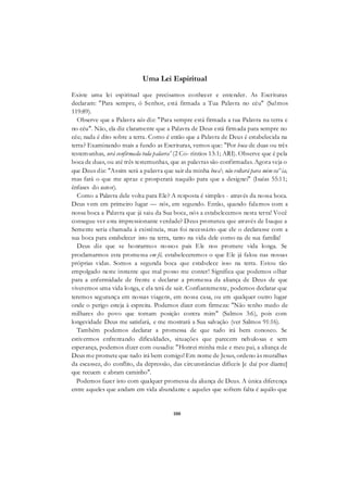 100
Uma Lei Espiritual
Existe uma lei espiritual que precisamos conhecer e entender. As Escrituras
declaram: "Para sempre, ó Senhor, está firmada a Tua Palavra no céu" (Salmos
119:89).
Observe que a Palavra não diz: "Para sempre está firmada a tua Palavra na terra e
no céu". Não, ela diz claramente que a Palavra de Deus está firmada para sempre no
céu; nada é dito sobre a terra. Como é então que a Palavra de Deus é estabelecida na
terra? Examinando mais a fundo as Escrituras, vemos que: "Por boca de duas ou três
testemunhas, será confirmada toda palavra' (2 Co- ríntios 13:1; ARI). Observe que é pela
boca de duas, ou até três testemunhas, que as palavras são confirmadas. Agora veja o
que Deus diz: "Assim será a palavra que sair da minha boca não voltará para mim va^ia,
mas fará o que me apraz e prosperará naquilo para que a designei" (Isaías 55:11;
ênfases do autor).
Como a Palavra dele volta para Ele? A resposta é simples - através da nossa boca.
Deus vem em primeiro lugar — nós, em segundo. Então, quando falamos com a
nossa boca a Palavra que já saiu da Sua boca, nós a estabelecemos nesta terra! Você
consegue ver esta impressionante verdade? Deus prometeu que através de Isaque a
Semente seria chamada à existência, mas foi necessário que ele o declarasse com a
sua boca para estabelecer isto na terra, tanto na vida dele como na de sua família!
Deus diz que se honrarmos nossos pais Ele nos promete vida longa. Se
proclamarmos esta promessa em fé, estabeleceremos o que Ele já falou nas nossas
próprias vidas. Somos a segunda boca que estabelece isso na terra. Estou tão
empolgado neste instante que mal posso me conter! Significa que podemos olhar
para a enfermidade de frente e declarar a promessa da aliança de Deus de que
viveremos uma vida longa, e ela terá de sair. Confiantemente, podemos declarar que
teremos segurança em nossas viagens, em nossa casa, ou em qualquer outro lugar
onde o perigo esteja à espreita. Podemos dizer com firmeza: "Não tenho medo de
milhares do povo que tomam posição contra mim" (Salmos 3:6), pois com
longevidade Deus me satisfará, e me mostrará a Sua salvação (ver Salmos 91:16).
Também podemos declarar a promessa de que tudo irá bem conosco. Se
estivermos enfrentando dificuldades, situações que parecem nebulosas e sem
esperança, podemos dizer com ousadia: "Honrei minha mãe e meu pai, a aliança de
Deus me promete que tudo irá bem comigo! Em nome de Jesus, ordeno às muralhas
da escassez, do conflito, da depressão, das circunstâncias difíceis [e daí por diante]
que recuem e abram caminho".
Podemos fazer isto com qualquer promessa da aliança de Deus. A única diferença
entre aqueles que andam em vida abundante e aqueles que sofrem falta é aquilo que
 
