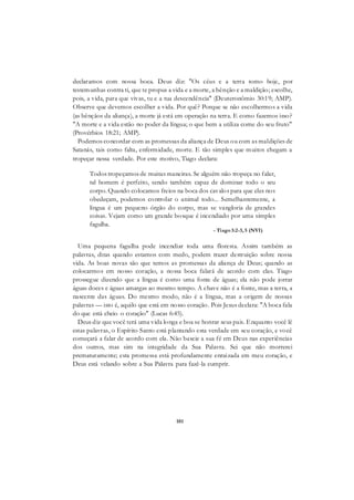 101
declaramos com nossa boca. Deus diz: "Os céus e a terra tomo hoje, por
testemunhas contra ti, que te propus a vida e a morte, a bênção e a maldição; escolhe,
pois, a vida, para que vivas, tu e a tua descendência" (Deuteronômio 30:19; AMP).
Observe que devemos escolher a vida. Por quê? Porque se não escolhermos a vida
(as bênçãos da aliança), a morte já está em operação na terra. E como fazemos isso?
"A morte e a vida estão no poder da língua; o que bem a utiliza come do seu fruto"
(Provérbios 18:21; AMP).
Podemos concordar com as promessas da aliança de Deus ou com as maldições de
Satanás, tais como falta, enfermidade, morte. E tão simples que muitos chegam a
tropeçar nessa verdade. Por este motivo, Tiago declara:
Todos tropeçamos de muitas maneiras. Se alguém não tropeça no falar,
tal homem é perfeito, sendo também capaz de dominar todo o seu
corpo. Quando colocamos freios na boca dos cavalos para que eles nos
obedeçam, podemos controlar o animal todo... Semelhantemente, a
língua é um pequeno órgão do corpo, mas se vangloria de grandes
coisas. Vejam como um grande bosque é incendiado por uma simples
fagulha.
- Tiago3:2-3, 5 (NVI)
Uma pequena fagulha pode incendiar toda uma floresta. Assim também as
palavras, ditas quando estamos com medo, podem trazer destruição sobre nossa
vida. As boas novas são que temos as promessas da aliança de Deus; quando as
colocarmos em nosso coração, a nossa boca falará de acordo com elas. Tiago
prossegue dizendo que a língua é como uma fonte de águas; ela não pode jorrar
águas doces e águas amargas ao mesmo tempo. A chave não é a fonte, mas a terra, a
nascente das águas. Do mesmo modo, não é a língua, mas a origem de nossas
palavras — isto é, aquilo que está em nosso coração. Pois Jesus declara: "A boca fala
do que está cheio o coração" (Lucas 6:45).
Deus diz que você terá uma vida longa e boa se honrar seus pais. Enquanto você lê
estas palavras, o Espírito Santo está plantando esta verdade em seu coração, e você
começará a falar de acordo com ela. Não baseie a sua fé em Deus nas experiências
dos outros, mas sim na integridade da Sua Palavra. Sei que não morrerei
prematuramente; esta promessa está profundamente enraizada em meu coração, e
Deus está velando sobre a Sua Palavra para fazê-la cumprir.
 