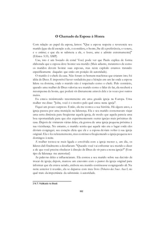 102
O Chamado da Esposa à Honra
Com relação ao papel da esposa, lemos: "Que a esposa respeite e reverencie seu
marido [que ela dê atenção a ele, o considere, o honre, lhe dê a preferência, o venere,
e o estime; e que ela se submeta a ele, o louve, ame e admire extremamente]"
(Efésios 5:33; AMP).
Uau, isto é um bocado de coisa! Você pode ver que Paulo explica de forma
elaborada que a esposa deve honrar seu marido (Mais adiante, trataremos de como
os maridos devem honrar suas esposas, mas neste capítulo estamos tratando
especificamente daqueles que estão em posição de autoridade).
O marido é o chefe da casa. Não foram os homens machistas que criaram isto; foi
idéia de Deus. E impossível haver verdadeira paz e bênção em um lar onde a esposa
lidera ou domina, onde o marido não é respeitado como o chefe. Pelo contrário,
quando uma mulher de Deus valoriza seu marido como o líder do lar, ela receberá a
recompensa da honra, que poderá vir diretamente através dele e às vezes por outros
meios.
Eu estava ministrando recentemente em uma grande igreja na Europa. Uma
mulher me disse: "John, você é o motivo pelo qual estou nesta igreja".
Fiquei um pouco surpreso. Então, ela me contou a sua história. Há alguns anos, a
igreja passou por uma transição na liderança. Ela e seu marido costumavam viajar
uma certa distância para freqüentar aquela igreja, de modo que aquela parecia uma
boa oportunidade para que eles experimentassem outras igrejas mais próximas de
casa. Depois de visitarem várias delas, ela gostou de uma igreja pequena próxima à
sua vizinhança. No entanto, o marido sentiu que aquele não era o lugar onde eles
deviam congregar; seu coração dizia que ele e a esposa deviam voltar à sua igreja
original. Ela o fez relutantemente, mas continuou freqüentando a igreja pequena nos
domingos à noite.
A mulher tornou-se mais ligada e envolvida com a igreja menor e, um dia, os
líderes dali finalmente a desafiaram: "Quando você vai enfrentar seu marido e dizer
a ele que você precisa obedecer à direção de Deus de vir para a nossa igreja?" (Esse
tipo de liderança me aterroriza!)
As palavras deles a influenciaram. Ela contou a seu marido sobre sua decisão de
trocar de igreja; depois, marcou um encontro com o pastor da igreja original para
informar que ela estava saindo, embora seu marido continuasse congregando ali. Na
noite anterior ã reunião, ela se deparou com meu livro Debaixo das Suas Asas3, no
qual trato da importância da submissão à autoridade.
3 N.T: Publicado no Brasil.
 