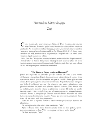 105
Honrando os Líderes da Igreja
Co
omo mencionado anteriormente, o Reino de Deus é exatamente isto, um
reino. Portanto, dentro da igreja, haverá autoridades constituídas e ordem de
graduação. Ao honrarmos um líder da igreja, estamos, sucessivamente, honrando a
Jesus, e ao honrar a Jesus, honramos a Deus Pai (Mateus 10:40-41). A forma como
tratamos um líder, falamos dele e até pensamos a respeito dele, é a forma como
tratamos Aquele que enviou o líder.
Então Deus diz: "Aos que me honram, honrarei, porém os que me desprezam serão
desmerecidos" (1 Samuel 2:30). Nossa atitude para com Deus se reflete em nosso
comportamento para com os líderes da igreja. Você não pode dizer que teme a Deus
se não tem respeito pelas autoridades eclesiásticas.
"Eu Temo a Deus, e não os Homens!"
Jamais me esquecerei do encontro que tive durante um culto e que retrata
vividamente esta verdade. Depois de ensinar sobre a importância de sermos livres
das ofensas, muitas pessoas atenderam ao apelo e vieram à frente para receber
oração. Nesse grande grupo, um jovem se sobressaía. Ao perceber que ele carregava
um fardo de sofrimento em sua vida, chamei-o para subir à plataforma, pois
pretendia ministrar um pouco mais sobre ele. Quando ele subiu, outro homem saiu
da multidão, subiu também e ficou na plataforma conosco. Ele tinha um grande
rabo-de-cavalo e estava vestindo jeans, um colete de couro preto e uma camiseta que
deixava à mostra as tatuagens que cobriam seus dois braços. Ele tinha um olhar
furioso e estava absolutamente inquieto. Percebi que o jovem imediatamente ficou
tenso e já não estava mais livre para receber.
Voltei-me para o segundo homem e educadamente pedi-lhe que descesse da
plataforma.
Ele olhou para mim com raiva e disse rudemente: "Não!"
Após o choque inicial dessa desconsideração aberta ao meu pedido, recom-
pus-me mentalmente e disse: "Não vou continuar até que o senhor desça".
Ele disse novamente: "Não!"
C
 
